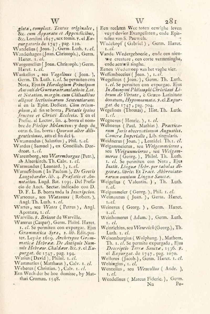 glota , contplect. Textus originales , &c. cum Apparatu et Appendicibus^ &c. Londini 165 7, sex tomis.f. elEx- ptirgatorh de 1747 » pag. 120. Wandelius ( Joan. ), Germ. Luth. i. el, Wandeshagea (Joan. Christopii.), Germ. Haeret. t. cí. Wangenseiius { Joan. Chris coph.) Germ. I. el. Wankelius , seu Vagelinus ( Joan. ), Germ. Th, Luth. i. el. Se permiten con Nota, E]\xsin Horologiiim Principum Antoniide Grnevara translatio in Lat. et Notation, margin. cum Chihadibus aliquot lectissimarum Sententiariimx si en la Epist. Dedicat. Ciim trium- phum , al ftn se borra, Pietatis ipsius fructus et Christi Ecelesia, Y en el Prefac. al Lector, lin. 4. borra el nom- bre de Phelipe Melancton \ y desp de^ otras 6. lin. borra : Quoriem alter dili^ gentissimusy asta el fin del §. Wsramundus ( Salustius ) , Phil. i. cL Wardus ( Samuel ), ex Conciliab, Dor- dreet. i.cL Waremborg, seu Waremhurgus (Petr.), ab Altenkirch, Th. Calv. i. el. Warmundus ( Leonard. ), 1. el. Warnefribum ( In Paulum ), De Gestis Longobardor. ¡ib. 4. Prxfatio et An- notation. Lugd. Bat. 1595. Del Prefa- cio de Auct. Scetar. indicado con D. D. F. L. B. borra toda la Inscripción. Warsonus, seu Watsonus ( Robert. ), Angl. Th. Luth. i. el. Wartes, seu Waies (Petras), Angl. Apostata, i. el. yVarville. f. Brissot de Warville. Waserus (Gaspar) , Germ. Philol. Haeret. I. el. Se permiten con expurgac. Ejus Grammatiea Syra^ 2.//A. Edit.pós- ter. Leydae 1619. Archetypus Gram- matlcx Hebraece. De Antiquis Num- mis Hebrxor. Chaldaor. &c. i. el Ex- purgat. de 1747 , pag. 194. Wasius (David), Philol. i. el. Wastmutius ( Matthaeus ), Calv. i. el. yVeberus ( Christian. ) , Calv. i, el. Een Wech der be hoe demisse, by Mat- tha:i Cromau. 1548. Een rechten Wec toten eewighe leven vuyt devier Evangelisten , ende Epis- telen van S. Pauwels. H WeJekopf ( Gabriel) , Germ. Ilxret, I. el. Vande Wedergeboerie , ende een nieu- we creature , een corte vermriiinghe, ende aenwii singhe. Eenen vVederroep van het vaghe vier. Weífembeccius (Jo an. ) , 1. c!. Wegeiinus ( Joan. ), Germ. Th. Luth. I. el. Se permiten con expurgac. Ejus In Anonymi Philosophi Christiani Li- brum de Virtute, e Grasco Latinitate donatum, Hypomnemata. f.elExpur- gatAe 1747 , pag. 704. Wegeiinus (Thomas), Hist. Th. Luth. I. c!. Wegnerus ( Henric. ), t. c/. Wehnerus ( Paul. Mathias), Practica^ riim Juris observationuni Augustiss. Camer¿€ Imperialis , Lib. singularis. Weidnerus ( Joan. ) , LensideL Th.i. el. Weigammeierus, seu Weigemmeierus , seu Weigunmeierus , seu Weigam- nierus ( Georg. ), Philol. Th. Luth. I. el. Se permiten con Nota , Ejus Instit. Linguee líebr. per tabulas di^ gestee2. libris'. Et Tract. Abbreviatu- rarum omnium Lingu^ Sanetce. Weigelius ( Valentin. ) , Th. Luth. I. el. Weigunmeier ( Georg. ), Phil, i. el. Weimannus ( Joan. ), Germ. Hseret, I. el. Weinerus ( Georg. ) , Germ. Hseret. I. el. Weinhemerus ( Adam. ), Germ. Luth. I. el. Weinrichius, seu (Georg.), Th. Luth. I. el. Weisemburgius ( Wolphang. ), Mathem. Th. I. el. Se permite expurgada , Ejus Descriptio Terrée Sanetse ^ ^53^* el Expurgat. de 1747 , pag. 1070. Wellerus (Jacob.) , Germ. Haíret. i. el. Welsingius, i. c/. Wencelius , seu Weitcoliiis ( Andr. ), I. el. Wendelinus ( Marcus Fideric,), Germ. Na Po-