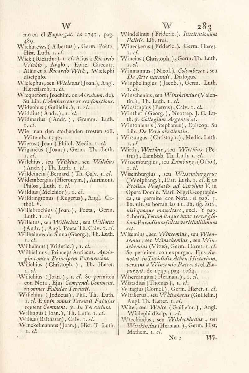 mo en q\ Expurgat. de 1747, pag. 489. Wichgrews ( Albertus) , Germ. Poeta, Plist. Luth. I. el. Wick ( Ricardus). i. el. Alius a Ricardo Wichio , Anglo , P’pisc. Ciscentr. Alius et á Ricardo Wíth , Wiclephi discípulo. Wicíephus, seu Wiclevus (Joan.), Angl. Hasresiarch. i. el. Wicquefort (Joachim. ou Abraham. de). Su Lib. EAmbasseur et ses fonctions. Widephus (Guilielm.), i. el. Widdius (Andr.), i. el. Widmarius ( Andr. ) , Gramm. Luth. I. (í. Wie man den sterbenden trosten solí. Witemb. 1542. Wierus (Joan.) Philol. Medie, i. el. Wigandus ( Joan.), Germ. Th. Luth. I. el. Wilchius, seu Wilkius, seu 'Wildius (Andr.), Th. Luth. i. el. Wildeincin (Bernard.) Th. Calv. i. el. Widembergius (Hieronjm.), Aurimont. Pililos, Luth. I. el. Wildius (Melchior), i. c/. Wildringtonus ( Rugerus) , Angl. Ca- thol. *. Willebrochius (Joan.), Poeta, Germ. Luth. I. el, Willetus, seu WilletJnis , seu Willotus (Andr.), Angl. Poeta Th. Calv. i. el. Wilhelmus de Sinna (Georg.), Th.Luth. I. el. Wilhelmus ( Frideric.) , i. c/. Wilhielmus, Princeps Auriacus. Apolo- gía contra Principem Parmensem. Wilichius (Christoph. ) , Th. Hseret. I. el. Wilichius (Joan.), 1. el. Se permiten ~ con Nota , Ejus Compend. Comment. in omnes Fábulas Terentii, Wilichius ( Jodocus) , Phil. Th. Luth. I. el. Ejusm omnes Terenfii Fábulas copiosa Comment. f. In Terentiiim. Willingus (Joan.), Th. Luth. i. el. Wilius (Bahhasar), Calv. \. cl. Winckelmaiinus (Joan.), Hist. T. Luth. I. el. V\^indelinus (Frideric.). histitutionum Politic. Lib, tres. Wineckerus (Frideric.). Germ. Haeret. el. Wineius ( Christoph.), Germ. Th. Luth, I. el. Winmannus (Nicoh). Colymbeses ^ sqvl De Arte natandi , Dialogus. Winphelingius (Jacob.), Germ. Luth. I. el. Winschenius, seu Wmshehntus (Valen- tín.), Th. Luth. I. cL Winstrupius (Petrus), Calv. i. cL Winther (Georg.), Neotrep. J. C. Lii- th. f. CoUegium Argentorat. Wintoniensis (Stephanus), Episcop. Su Lib. De Vera obedientia. Wirsungus (Christoph.), Medie. Luth. I. el. Wirth , Wirthus , seu Wirthius (Pe- trus) , Lambisb. Th. Luth. i. el. Wissemburgius, seu Lumburg. (Otho}, I. el. Wisemburgius , seu Wissemburgerus (‘Wolphang.) ,Hist. Luth. i. el. Ejus Prolixa Prcefatio ad Carolum V. in Opera Domin. Maril NigriGeographi- ca ,se permite con Nota : si pag. lin. ult. se borran las ii. lin. sig. asta, nisi quoque mansisses , Qy.c\. Y pag. 6. borra, Totum itaque hunc terreeglo^ bum P aradisumfuisse verisimillimum est. Wisemius, seu Wiitsemitís, seu Wien^ semus , seu Winschemitis , seu Win^ sehemius (Vitus), Germ. Hacret. i. el. Se permiten con expurgac. Ejus An- notat. in Tucididis Athen.Historiam, 'versam a Winsemio Paire. Ex- purgat. de 1747 , pag. 1064. Wiserdingius ( Hermán.), \.cU Wlstadius (Thomas) , i. c/. Witagius (CorneL) , Germ. Hseret. i. el. Witakerns, seu Whitakerus (Guilielm.) AngLTh. Hseret. i. el. Wite , seu White ( Guilielm.), Angl. Wiclephi discip. i. el. W^techindus, seu Wildechindus , seu Witikindus (Hermán.), Germ. Hist, Mathem. i. el. Nn 2 Wi-