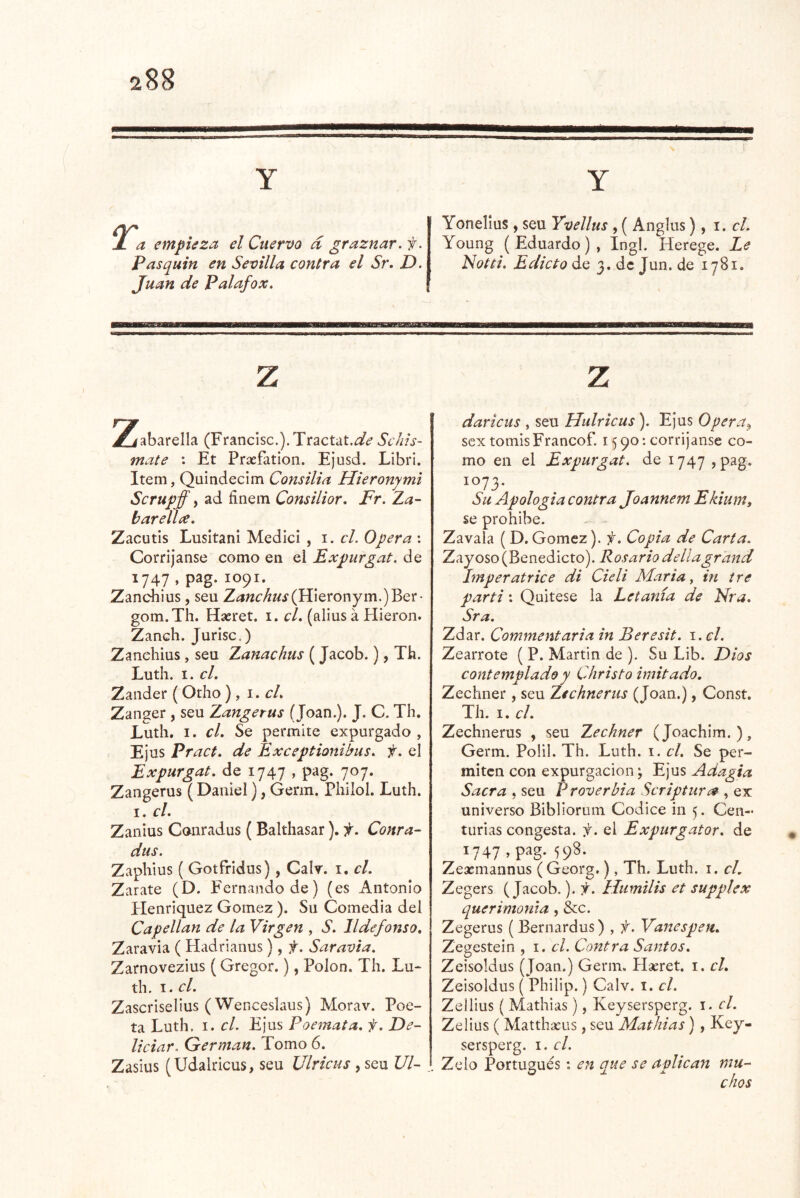 T. a empieza el Cuervo d graznar, f. Pasquín en Sevilla contra el Sr, D. Juan de Palafox. Yonelius, seu Yvellus , ( Anglus), i. cL Young (Eduardo), íngl. Herege. Le Notti. Edicto de 3. de Jun. de 1781. 2iabarella (Francisc.). Tractal.^/^* Schis- mate : Et Praefation. Ejusd. LibrI. Item, Quindecim Consilia Hieronymi Scrupff i ad finein Consilior. Fr. Za- barellíe. Zacutis Lusitani Medlci , 1. el. Opera : Corríjanse como en el Expurgat. de ^747 » P^g-1091. Zanchius , seu Zanchus(W\Qtonym.)^Q'c• gom.Th. Haeret. i. cL (alius á Hieron. Zanch. Jurisc,) Zanchius, seu Zanachus (Jacob.), Th. Luth. I. el. Zander (Odio ) , i.cL Zanger , seu Zangerus (Joan.). J. C. Th. Luth. I. el. Se permite expurgado , Ejus Praet. de Exceptionibus. f. el Expurgat. de 1747 , pag. 707. Zangerus ( Daniel), Genn. Philol. Luth. I. el. Zanius Canradus ( Balthasar). f. Conra- dus. Zaphius ( Gotfridus), Calr. i. el. Zarate (D. Fernando de) (es Antonio Henriquez Gómez ). Su Comedia del Capellán de la Virgen , S. Ildefonso. Zaravia ( Hadrianus), f. Saravta. Zarnovezius (Gregor.), Polon. Th. Lu- th. I. el. Zascriselius (Wenceslaos) Morav. Poe- ta Luth. I. el. Ejus Poemata. f. De- liciar. Germán. Pomo 6. Zasius (Udalricus, seu Ulricus, seu VI- dariciis , seu Hulricus ). Ejus Opera^ sex tomisFrancof. 1590; corríjanse co- mo en el Expurgat. de 1747 , pag. 1073. Su Apología contra Joannem Ekium, se prohíbe. Zavala ( D. Gómez). f. Copia de Carta. Zayoso (Benedicto). Rosario dellagrand Imperatrice di Cieli María ^ in iré partí: Quítese la Letanía de Nra. Sra. Zdar. Commentaria in Beresit. \.cl. Zearrote ( P. Martin de ). Su Lib. Dios contemplado y Christo imitado. Zechner, seu Zichnerus (Joan.), Const. Th. I. el. Zechnerus , seu Zechner (Joachim. ), Germ. Polil. Th. Luth. i. el. Se per- miten con expurgacion; Ejus Adagia Sacra , seu Proverbia Scriptur¿9 , ex universo Bibliorum Códice in 5. Cen- turias congesta, f. el Expurgator. de 1747 >p^g- Zeasmannus (Georg,), Th. Luth. i. el. Zegers (Jacob.). f. Htimilis et supplex querimoma, &c. Zegerus (Bernardus) , f. Vanespen. Zegestein , i. el. Contra Santos. Zeisoldus (Joan.) Germ. Haeret. i. el. Zeisoldus ( Philip.) Calv. 1. el. Zellius ( Mathias), Keysersperg. i. el. Zelius ( Matthseus, seu Mathias), Key- sersperg. I. el. Zelo Portugués: en que se aplican mu- chos