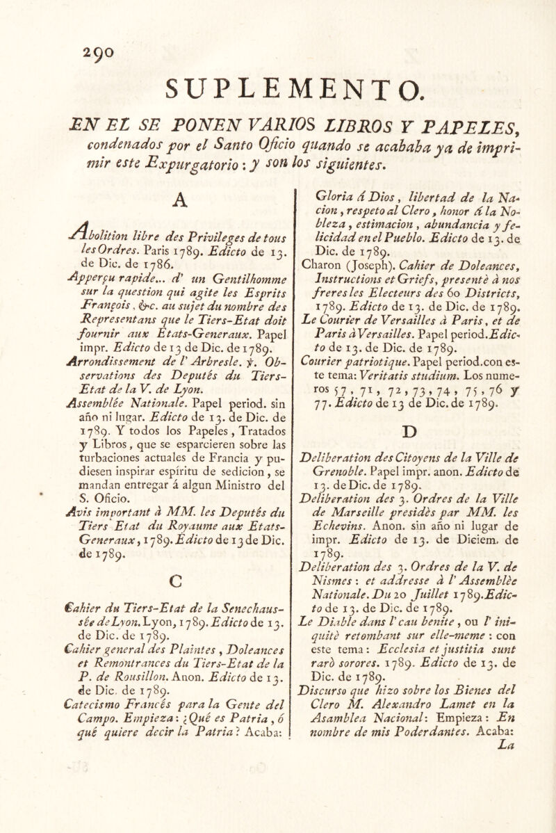 SUPLEMENTO. JEiV EL SE PONEN VARIOS LIBROS Y PAPELES, condcncidos pop Sofito OJicio ^uaudo st yci de mir este Expurgatorio \ y siguientes. A bolition libre des Privileges de tous lesOrdres. Paris 1789. Edicto de 13. de Dic. de 1786. Apperpu rapide,., d' un Gentilhomme sur la question qui agite les Esprits Franpois, i^c. au sujet du nombre des Representans que le Tiers-Etat doit fou'^nir aunc Etats-Q-eneraux. Papel ímpr. Edicto de 13 de Dic. de 1789. Arrondissement de V Arbresle. f, Ob- servafions des Deputés du Tiers- Etat de la V. de Lyon. Assemblée Nationale. Papel period. sin año ni lugar. Edicto de 13. de Dic. de 1789. Y todos los Papeles, Tratados y Libros, que se esparcieren sobre las turbaciones actuales de Francia y pu- diesen inspirar espíritu de sedición, se mandan entregar á algún Ministro del S. Oficio. Avis imvortant a MM. les Deputés du Tiers Etat du Royanme aux Etats^ Q-eneraux^ Edicto de 13de Dic. de 1789. c €akier du Tiers-Etat de la Senechaus-‘ sée deLyon.l^yox\,ij'^(^. Edicto ¿Q 13. de DIc. de 1789. Cahier general des Plalntes , Dole anees et Remont ranees du Tiers-Etat de la P. de Ronsillon. Kwon. Edicto de 13. de Dic, de 1789. Catecismo Francés para la (Tente del Campo. Empieza: iQué es Patria , 6 qué quiere decirla Patria'i Gloria d Dios , libertad de la Na* don f respeto al Clero , honor d la No* bleza , estimación , abundancia y fe^ licidad en el Pueblo. Edicto de 13. de Dic. de 1789. Charon (Joseph), Cahier de Doleances, Instructions etGriefs, presenté d nos frere síes Electeurs des 60 Distriets, 1789. Edicto de 13. de Dic. de 1789. Le Courter de Yersailles a Paris, et ae Paris dVersailles. Papel period. to de 13. de Dic. de 1789. Courier patriotique. Papel period.con es- te tema; Veritatis studium. Los núme- ros 57 ,^71, 72 , 73 , 74 , 75, 76 y 77. Edicto de 13 de Dic.de 1789. D Deliberation des Citoyens de la Ville de Grenoble. Papel impr. anón. Edicto de 13. de Dic. de 1789. Deliberation des 3. Ordres de la Ville de Mar se Ule presidés par MM. les Echevins. Anón, sin año ni lugar de impr. Edicto de 13. de Dieiem. de 1789. Deliberation des 3. Ordres de la V. de Nismes : et addresse d V Assemblée Nationale. Du 20 Juillet 17Edic- to de 13. de Dic. de 1789. Le Diable dans V cau benite , ou V ini- quité retombant sur elle-meme : con este tema: Ecelesia et justitia sunt rarh sórores. 1789. Edicto de 13, de Dic. de 1789. Discurso que hizo sobre los Bienes del Clero M. Alexandro Lamet en la Asamblea Nacional: Empieza; En nombre de mis Poderdantes. Acaba: La