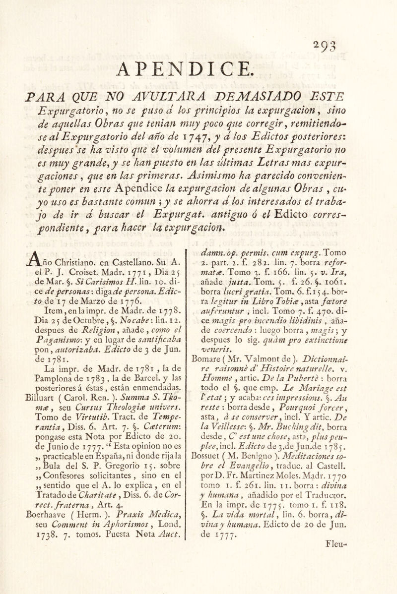 TARA QUE NO AVULTARA DEMASIADO ESTE Expurgatorio, no se puso d los principios la expargación, sino de aquellas Obras que teniait muy poco que corregir, remitiendo^ se al Expurgatorio del ano de 1747, j)/ d los Edictos posteriores^ después'se ha visto que el volumen del presente Expurgatorio no es muy grande^ y se han puesto en las últimas Letras mas expur^ gaciones , que en las primeras* Asimismo ha parecido convenien- te poner en este Apéndice la expargación de algunas Obras , cu- yo uso es bastante común ; y se ahorra d los interesados el traba^ jo de ir d buscar el Expurgat, antiguo ó el Edicto corres- pondiente , para hacer la expargación* J^ño Cliristiano. en Castellano. Su A. el P. J. Croiset. Madr. 1771, Dia 25 de Mar, §. Si Carísimos U. iin. 10. di- ce de personas'. diga¿/^ persona. Edic- to ¿q 17 de Marzo de 1776. Item,enlaimpr. de Madr. de 1778. Dia 25 de Octubre , §. Ido cabe; Iin. 12. después de Religión , añade , como el Paganismo', y en lugar de santificaba pon, autorizaba. Edicto de 3 de Jun. de 1781. La impr. de Madr. de 1781 , la de Pamplona de 1783 , la de Barcel. y las posteriores á éstas , están enmendadas. Billuart ( Carol. Ren. ). Summa S. Tho- mx, seu Cursus Eheologi¿e univers. Tomo de Virtutib. Tract. de Tempe- rantia, Diss. 6. Art. 7. §. Caterum'. pongase esta Nota por Edicto de 20. de Junio de 1777. “ Esta opinión no es 5, practicable en España, ni donde rija la „Bula del S. P. Gregorio 15. sobre ,, Confesores solicitantes , sino en el „ sentido que el A. lo explica , en el Tratado de Charitate , Diss. 6. de Cor- rect. fraterna , Art. 4. Boerhaave ( Herm. ). Praxis Medica^ seu Comment in Aphorismos, Lond. 1738. 7. tomos. Puesta Idota Auct. damn. op. permis. cum expurg. Tomo 2. part. 2. f. 282. Iin. 7. borra refor- matee. Tomo 3. f. 166. Iin. 5. v. Ira, añade justa. Tom. 5. f. 26. §. 1061. borra lucrigratia. Tom. 6. f.i 54. bor- ra legitur in Libro Tobix , asta feetore auferuntur , incL Tomo 7. f. 470. di- ce magis pro incendio libidinis , aña- de coercendo : luego borra , magis; y después lo sig. quam pro extmetione 'veneris. Bomare ( Mr. Valmont de ). Diction7iai- re raisonné d' Histoire naturelíe. v. Homme , artic. De la Puberté : borra todo el §. que emp. Le Mariage est V etat; y ^cdhi'.ces impressions. §. Au : borra desde , Pourquoi forcer, asta, a se conserver, incl. Y artic. De la Veillesse'. §. Mr. Buchingdit, borra desde, C’ est une chose, asta, pluspeu^ plee, incl. Edicto de 3.de Jun.de 178^. Bossuet ( M. Benigno ). Meditaciones so- bre el Evangelio, traduc. al CastelL porD.Fr. Marfmez Moles. Madr. 1770 tomo I. f. 261. Iin. II. borra : divina y humana , añadido por el Traductor. En la impr. de 1775. tomo i. f. 118. §. La vida mortal, lin. 6. borra, dL vina y humana. Edicto de 20 de Jun. de 1777. Eleu-