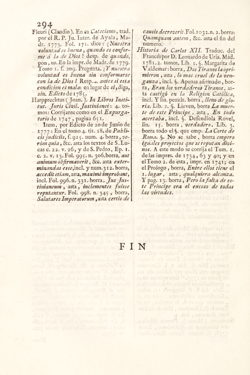 2^4 Fleuri (Claudio). En su Catecismo^ trad. por el R, P. Ju. Inter, de Ayala, Ma- dr. 1773. Fol. 171. dice: iNuestra voluntad es buena , quando es canfor^ me d la de Dios ? desp. de quando, pon , no. En la impr. de Madr. de 1779. Tomo I. f. 209. Pregunta. ¿F nuestra •voluntad es buena sin conformarse con la de Dios ? Resp..#. antes si esta condición es mala\ en lugar de si^ diga, sin. Edicto de 1785. Ilarpprechtus ( Joan.). In Libros Insti- tut. Juris Civil. Justinianei'. 4. to- mos: Corríjanse como en el Expirga- torio de 1747 , pagina 651. Item» por Edicto de 20 de Junio de . 1777 : En el tomo 4. tit. 18. de Eukli-^ cis judiciis^ f. 92 5. uum. 4. borra, ve- rüniquia, &c. asta los textos de S.Lu- cas c. 22. V. 26, y de S. Pedro, Ep. i. c. 2. V. 13.Fol. 995. n. 3o6.borra, aut animum obfirmaverit, &c. asta exter- minandas essedaeX. y num.312. borra, accedit etiam, asta, máxime improbante incl. Fol. 996.0. 331. borra, Jus Jus^ tinianeum , asta, inclementes fuisse reputantur. Fol. 998. n. 34^ , borra, Saint ares Imperatorum, asta certis de causisdecreverit.EoX.io'^i.n. 2.borra: Quamquam autem, Scc. asta el fin del numero. Historia de Carlos XIL Traduc. del Francés por D. Leonardo de Uria. Mad. 1781.2. tomos. Lib. I. §. Margarita de Valdemar: borra, Dos Tiranos la opri- mieron , asta , lo mas cruel de la ven- ganza , incl. §. Apenas afirmado, bor- ra, Eran los verdaderos Tiranos, as- ta castigó en la Eeligion Católica^ incl. Y lili, penuit. borra , lleno de glo^ fia. Lib. 2. §. Lie ven, borra La muer- te de este Principe , asta , En todo acertaba, incl. Defendióla Rovel, lin. i^. borra, verdadero, Lib. 3. borra todo el §. que emp. La Corte de Roma. §. No se sabe , borra empero iguales proyectos que se reputan divi- nos. k. este modo se corrija el Tom. i. délas imprcs. de 1734? 63 y 40; y en el Tomo 2. de esta, impr. en 1741; en el Prologo , borra. Entre ellos tiene el I.. lugar, asta , qualquiera alcanza, Y pag. 13. borra, Pero la falta de es- te Principe era el exceso de todas las virtudes. F I N