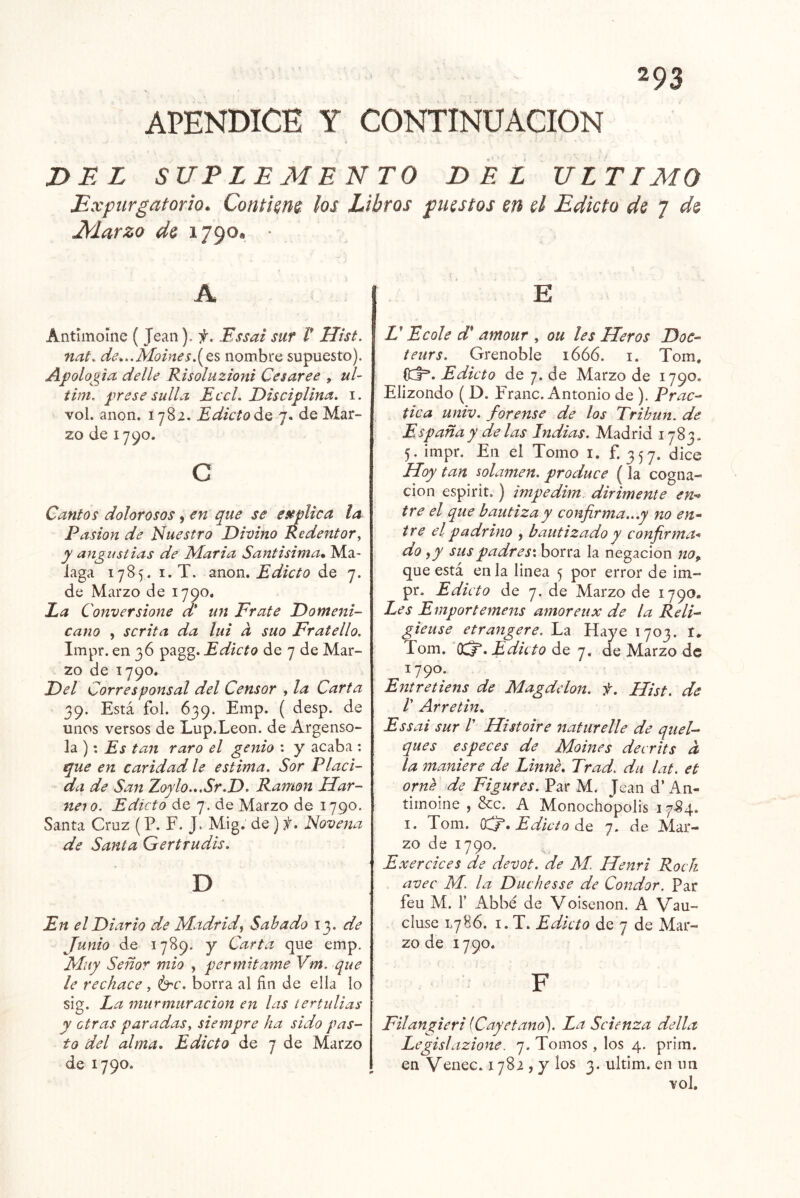 APENDICE Y CONTINUACION DiiZ SUPLEMENTO DEL ULTIMO Expurgatorio. Contimt- los Libros fuistos en el Edicto de 7 de Marzo de 1790, • A Antiinoíne ( Jean), f. Essai sur l* Hist. nat. de„.Moine5,[QS nombre supuesto). Apología, delle Risoluzioni Ces arce , ul- tim, frese sulla EccL Disciplina, i. vol. anón. 1782. Edicto7. de Mar- zo de 1790. c Cantos dolorosos, en que se esálica la Pasión de Nuestro Divino Redentor, y angustias de iMaria Santisima* Ma- laga 1785. I. T. anón. Edicto de 7. de Marzo de 1790* Ea Conversione d* un Erate Domeni- cano , scrita da lui d suo Fratello. Impr. en 36 pagg. Edicto de 7 de Mar- zo de 1790. Del Corresponsal del Censor , la Carta 39. Está fol. 639. Emp. ( desp. de unos versos de Lup.Leon. de Argenso- la ): Es tan raro el genio : y acaba : que en caridad le estima. Sor Placi- da de San Zoylo...Sr.D. Ramón Har- neio. Edicto de 7. de Marzo de 1790. Santa Cruz (P. F. J. Mig. de) f. Novena de Santa Gertrudis. D En el Diario d.,e Madrid^ Sabado 1^. de Junio de 1789. y Carta que emp. Muy Señor mió , permitame Vm. que le rechace, ó^r. borra al fin de e!Ia lo sig. La murmuración en las tertulias y otras paradas, siempre ha sido pas- to del alma. Edicto de 7 de Marzo de 1790. E Z’ Ecole d* amour , ou les Heros Doe- teurs. Grenoble 1666. i. Tom. (17r*. Edicto de 7. de Marzo de 1790. Elizondo ( D. Franc. Antonio de ). Prac- tica univ. forense de los Tribun. de España y de las Indias. Madrid 1783. 5. impr. En el Tomo i, f. 357. dice Hoy tan solamen, produce (la cogna- ción espirit.) impedim.- dirimente en-^ tre el que bautiza y confirma...y no en- tre el padrino , bautizado y confirma-* do fy sus padres', borra la negación no,. que está en la linea 5 por error de im- pr. Edicto de 7, de Marzo de 1790. Les Emportemens amoreux de la Reli- gieuse etrangere. La Haye 1703. I. Tom. (Xí*. Edicto de 7. de Marzo de 1790. Entretiens de Magdelon. f. Hist. de V Arretin, Essai sur V Hist oiré Jtaturelle de quel- ques es pee es de Moines decrits d la maniere de Linné, Trad. du lat. et orne de Figures. Par M. Jean d’An- tiinoine , &c. A Monochopolis 1784. I. Tom. 0^. Edicto de 7. de Mar- zo de 1790. Exercices de devot. de M. Henri Rock avec M. la Duchesse de Condor. Par feu M. 1’ Abbé de Voisenon. A Vau- cluse L7H6. I. T. Edicto de 7 de Mar- zo de 1790. F Filangieri (Cayetano). La Scienza della Legislazione. 7. Tomos, los 4. prim. en Venec. 1782 , y los 3. ultim. en im vol.