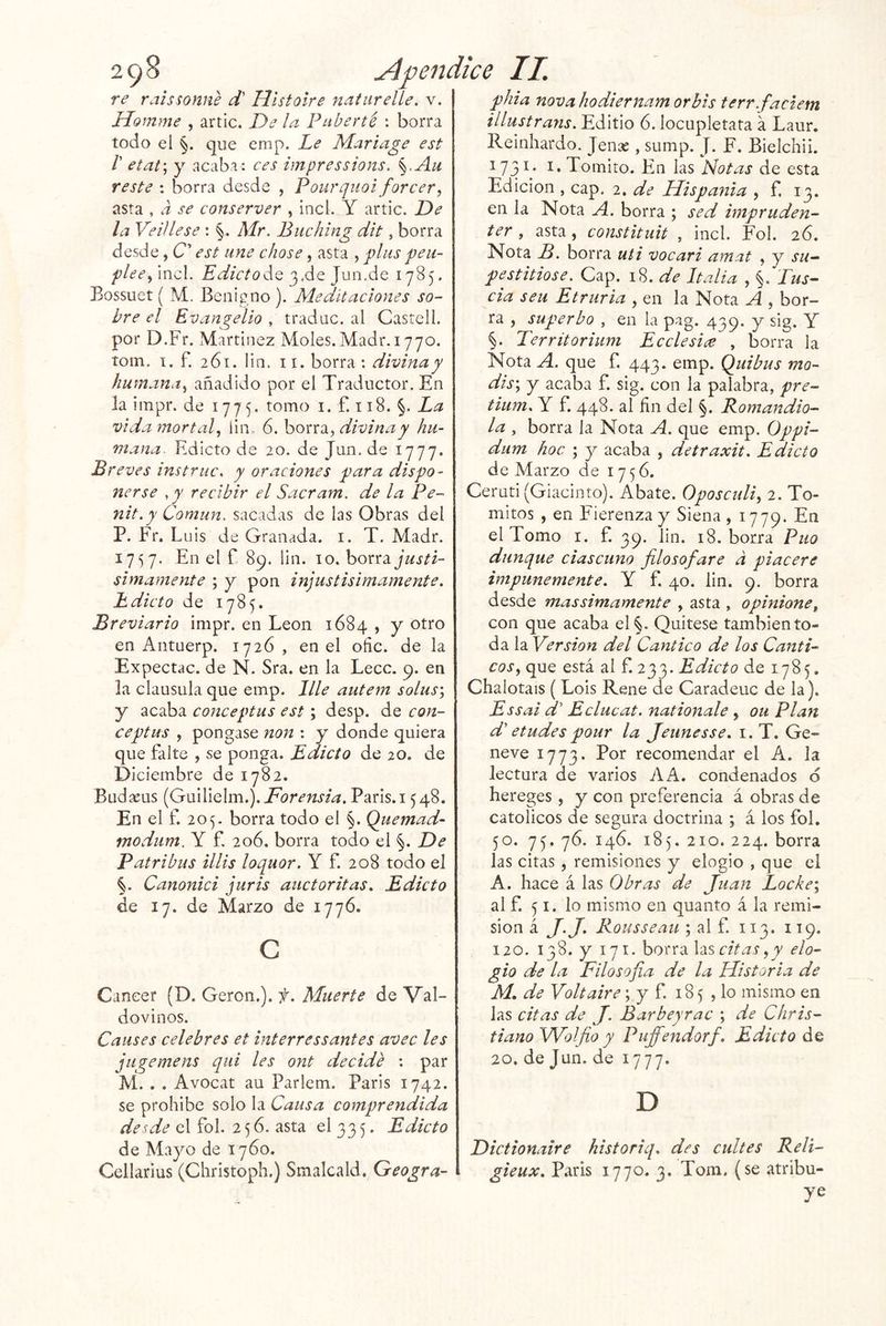 re raissonne d' Hlstoire naiiirelíe. v. Jrlomme , artic. De la FLiberté : borra todo el §. que emp. Le Mariage est r etat\ y acaba: ces impressions. §.Au reste : borra desde , Pourqnoi forcer, asta , a se conserver , incl. Y artic. De la VeUlese : §. Mr. Bnchlng dit, borra desde, C’ est une chose, asta , plus peu- pleeÁ'^cX. EdictoAq JnnÁQ 1785. Bossuet ( M. Benigno ). Meditaciones so- bre el Evangelio , traduc. al Castell. por D.Fr. Martínez Moles. Madr. 1770. tona. I, f. 261. lin. ii. borra ; divina y humana.^ añadido por el Traductor. En la iinpr. de 1775. tomo i. f. 118. §. La vida mortal., lin. 6. hon2L, divina y hu- mana Edicto de 20. de Jun. de 1777. Bi ’eves instruc. y oraciones para dispo- nerse ,y recibir el Sacram. de la Pe- nit.y Común, sacadas de las Obras del P. Fr. Luis de Granada, i. T. Madr. 1757. En el f 89. lin. 10. borra simamente ; y pon injustisimamente. Edicto de 1785. Breviario inipr. en León 1684 , y otro en Antuerp. 1726 , en el oñc. de la Expectac. de N. Sra. en la Lecc. 9. en la clausula que emp. lile autem solus', y acaba conceptas est; desp. de con- ceptas , pongase non : y donde quiera que falte , se ponga. Edicto de 20. de Diciembre de 1782. Budseus (Guilielm.). París. 1548. En el f. 205. borra todo el §. Quemad- modam. Y f. 206. borra todo el §. De Patribas illis loquor. Y f. 208 todo el §. Canonici juris auctoritas. Edicto de 17. de Marzo de 1776. c Cáncer (D. Geron.). f. Muerte de Val- dovinos. Causes celebres et interressantes avec les jugemens qiii les ont decide : par M. . . Avocat au Parlem. Paris 1742. se prohíbe solo la Causa comprendida desde el fol. 256. asta el 335. Edicto de Mayo de 1760. Cellarius (Christoph.) Smalcald. Geogra- phia nova hodiernam orbis terr.faciem illustrans. Editio 6. locupletata a Laur. Reinhardo. Jense , sump. J. F. Bielchii. 173^* i.Tomito. En X^is'Notas de esta Edición , cap. 2. de Hispania , f. 13. en la Nota A. borra ; sed impruden- ter , asta, constituit , incl. Fol. 26. Nota B. borra uti vocari amat , y su- pestitiose. Cap. 18. de Italia , §. Tus- cía seu Etruria , en la Nota A , bor- ra , superbo , en la pag. 439. y sig. Y G Territorium Ecelesice , borra la Nota A. que f. 443. emp. Quibus mo- dis\ y acaba f. sig. con la palabra, pre- tium, Y f. 448. al ñn del §. Romandio- la , borra la Nota A. que emp. Oppi- dum hoc ; y acaba , detraxit. Edicto de Marzo de 1756. Ceruti (Giacinto). Abate. Oposculi^ 2. To- mitos , en Fierenzay Siena, 1779. En el Tomo i. f. 39. lin. 18. borra Puo dunque ciascuno filosofare a piacere impunemente. Y f. 40. lin. 9. borra desde massimamente , asta , opiniones con que acaba el§. Quítese también to- da la Versión del Cántico de los Cánti- cos^ que está al f. 233. Edicto de 1785. Chalotais (Lois Rene de Caradeuc de la). Essai Y’ Eclucat. nationale , ou Plan d' etudes pour la Jeunesse. i. T. Ge- neve 1773. Por recomendar el A. la lectura de varios Kk. condenados d hereges , y con preferencia á obras de católicos de segura doctrina ; á los fol. 50. 75. 76. 146. 185. 210. 224. borra las citas , remisiones y elogio , que el A. hace á las Obras de Juan Loche'., al f. 51. lo mismo en quanto á la remi- sión á Rousseau ; al f. 113. 119. 120. 138. y 171. borra Xzseitas^y elo- gio de la Filosofía de la Historia de M, de Volt aire; y f 185 , lo misino en las citas de J. Bar bey rae ; de Chris- tianoWolfio y Pufi'endorf. Edicto de 20. de Jun. de 1777. D Dictionaire historiq. des cuites Reli- gieux. Paris 1770. 3. Tom. (se atribu- ye