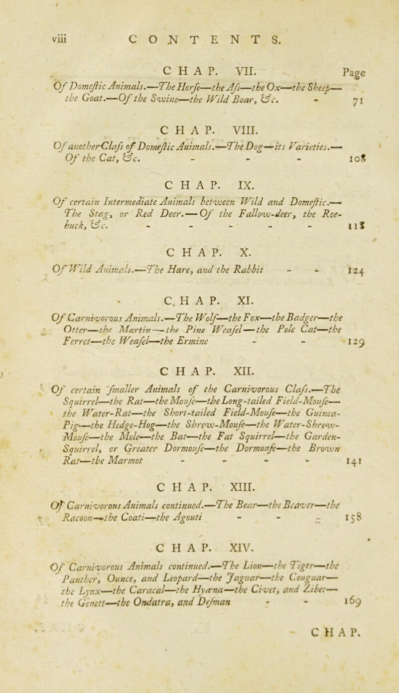 viii CONTENTS, CHAP. VII. . Page Of Domefic Animals.—TheHorfe—the Afs—the Ox—the Sheep— the Goat.—Of the Swine—the Wild Boar, lAc. - 71 CHAP. VIII. m • - »■ Or anotherClafs of Domefic Animals.'—The Dog—its Varieties Of the Cat, &c. - - - 20S CHAP. IX. Of certain hitermediate Animals between Wild and Domefic.—‘ The Stag, or Red Deer. — Of the Fallow-deer, the Roe- buck, i5c. - - - - - ii J $ CHAP. X. Of Wild Animals.—The Hare, and the Rabbit - - 124 C. H A P. XI. Of Carnivorous Animals .—The Wolf—the Fox—the Badger— the Otter—the Mart hi——the Pine Wcafel— the Pole Cat—the Ferret—the Weafel—the Ermine - - 129 CHAP. XII. 0/ Certain fmaller Animals of the Carnivorous Clafs.—The Squirrel—the Rat—theMoufc—the Long-tailed Field-Moufe— the Water-Rat—the Short-tailed Field-Moufe—the Guinea- Pig—the Hedge-Hog—the Shrew-Moufe—the Water-Shrezv- Moufe—the Mole—the Bat—the Fat Squirrel—the Garden- Squirrel, cr Greater Dormoufe—the Dormonf—the Brazen Rat—the Marmot - - • - 141 CHAP. XIII. Of' Carnivorous Animals continued .—The Bear—the Beaver—the Racoon—the Coati—the Agouti - - - 158 CHAP. XIV. Of Carnivorous Animals continued .—The Lion—the Tiger—the Panther, Ounce, and Leopard—the Jaguar—the Couguar— the Lynx—the Caracal—the Hyasna—the Civet, and Zibet— the Genett—the Ondatra, and Dejman - - 169