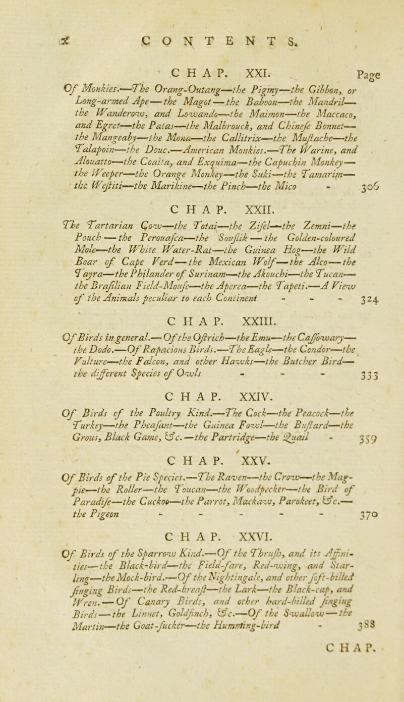 i ’ CHAP. XXI. Page Of Monkies.—The Orang-Outang—the Pigmy—the Gibbon, or Long-armed Ape—the Magot — the Baboon—the Mandril— the Wandcrow, and Lowando—the Maimon—the Maccaco, and Egret—the Patas—the Malbrouck, and Chinefe Bonnet— the Mangeaby—the Mona—the Callitrix—the Mufache—the Talapoin—the Douc.—American Monkiss.—The Warine, and Alouatto—the Coaita,and Exquima—the Capuchin Monkey—■ the Weeper—the Orange Monkey—the Suki—the Tamar im— the Weftiti—the Marikine—the Pinch—the Mico - 306 CHAP. XXII. The Tartarian Qow—the Total—the Zifel—the Zemni—the Pouch — the Pcrouafca—the Souftik — the Golden-coloured Mole—the White Water-Rat—the Guinea Hog—the Wild Boar of Cape Verd—the Mexican Wolf —the Alco—the Tayra—the Philander of Surinam—the Akouchi—the Tucan— the Braflian Field-Moufe—the Aperea—the Tapeti.—A View of the Animals peculiar to each Continent - C H A P. XXIII. Of Birds in general.— Of the Of rich—the Emu—the Caf'owary— the Dodo.—Of Rapacious Birds.—The Eagle—the Condor—the Vulture—the Falcon, and other Hawks—the Butcher Bird— the different Species of Owls - - - 333 CHAP. XXIV. Of Birds of the Poultry Kind.—The Cock—the Peacock—the Tnr key—the Pheafant—the Guinea Fowl—the Bufard—the Grous, Black Game, &c.—the Partridge—the fucul - 339 CHAP. XXV. Of Birds of the Pie Species.—The Ra-ven—the Crow—the Mag- pie—the Roller—the Toucan—the Woodpecker—the Bird of Paradife—the Cuckoo—the Parrot, Mackaw, Parokeet, if c.— the Pigeon - - - - - 370 CHAP. XXVI. Of Birds of the Sparrow Kind.—Of the Thrufo, and its Af.ni- ties—the Black-bird—the Field-fare, Red-wing, and Star- ling—the Mock-bird.—Of the Nightingale, and other foft-billed fnging Birds—the Red-breaf—the Lark—the Black-cap, and Wren. — Of Canary Birds, and other hard-billed fnging Birds — the Linnet, Goldfncb, tSV.—Of the Swallow — the Martin—the Goat -fucker—the Humnting-bird - 3 S3