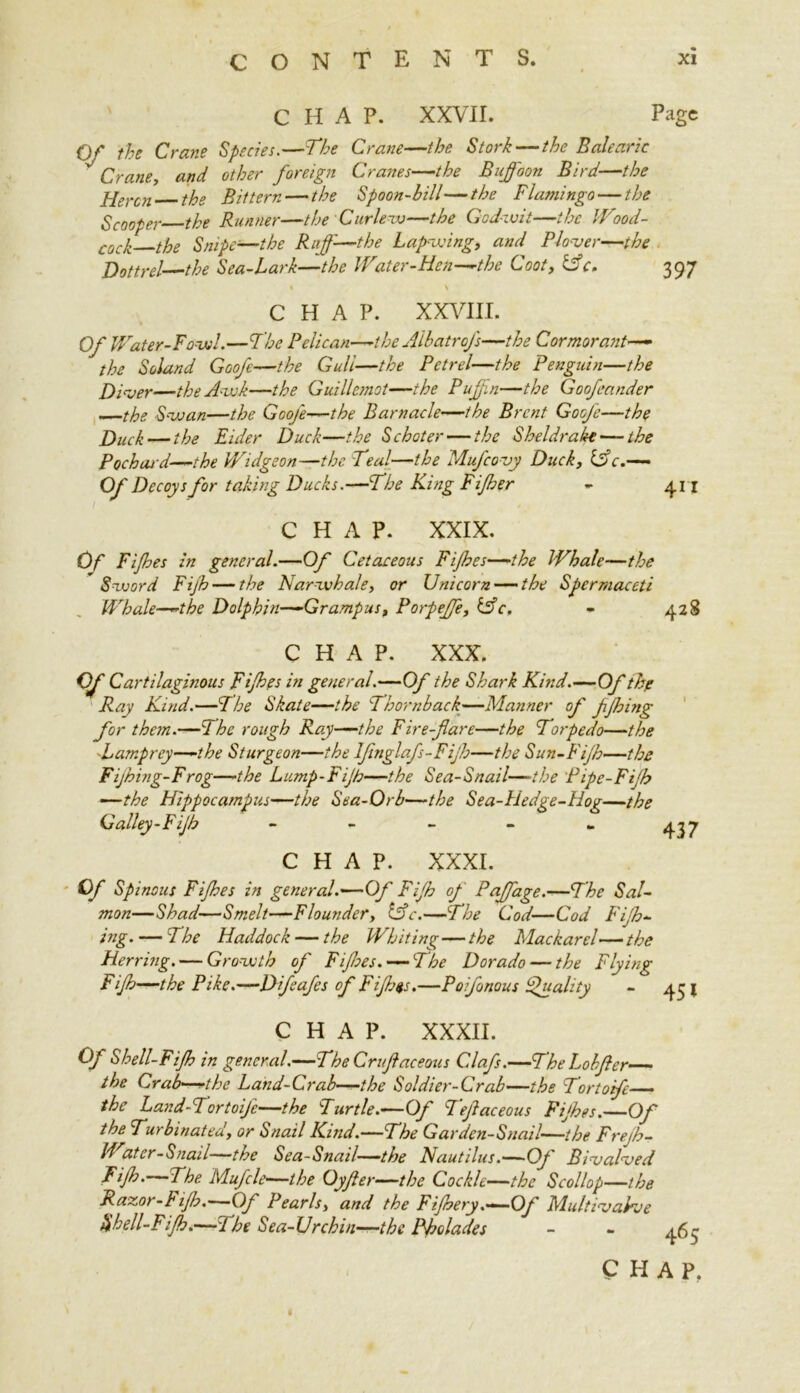 CHAP. XXVII. Page r the Crane Species.—The Crane—the Stork—the Balearic Crane, and other foreign Cranes—the Buffoon Bird—the Heron the Bittern — the Spoon-bill—the Flamingo — the Scooper the Runner—the Curlew—the God-wit—the Wood- C0CJ. the Snipe—the Ruff—the Lapwing, and Plover—the Dottrel—the Sea-Lark—the Water-Hen—the Coot, &c. 397 • \ CHAP. XXVIII. Of Water-Fowl.—The Pelican—-the AlbatroJ's—the Cormorant— the Soland Goofc—the Gull—the Petrel—the Penguin—the Diver—the Awk—the Guillemot—the Puffn—the Goofeander —the Swan—the Goofe—the Barnacle—the Brent Gooje—the Duck — the Eider Duck—the Schoter — the Sheldrake — the Pochard—the Widgeon—the Teal—the Mufcovy Duck, Life.— Of Decoys for taking Ducks.—The King Fifber - 411 CHAP. XXIX. Of Fijhes in general.—Of Cetaceous Fijhes—the Whale—the Sword Fijh — the Narwhale, or Unicorn — the Spermaceti Whale—the Dolphin—Grampus, Porpeffe, &c. - 428 CHAP. XXX. Of Cartilaginous Fijhes in general.—Of the Shark Kind.—Of thp Ray Kind.—The Skate—the Thornback—Manner of fjhing for them.—The rough Ray—the Fire-fare—the Torpedo—the .Lamprey—-the Sturgeon—the Ifinglafs-Fijh—the Sun-Fijh—the Fijhing-Frog—the Lump-Fijh—the Sea-Snail—-the Pipe-Fijh —the Hippocampus—the Sea-Orb—the Sea-Hedge-Hog—the Galley-Fijh - - - - - 437 CHAP. XXXI. Of Spinous Fijhes in general.—Of Fijh of Paffage.—The Sal- mon—Shad—Smelt—Flounder, life.—The Cod—Cod Fijh*- ing. — The Haddock — the Whiting—the Mackarel—the Herring. — Growth of Fifties. — The Dorado — the Flying Fijh—the Pike.—D jeafes of Fifths.—Poifonous Quality CHAP. XXXII. Of Shell-Fijh in general.—The Cruftaceous Clafs.—TheLobfter the Crab-—the Land-Crab—the Soldier-Crab—the Tortofc the Land-Tortoife—the Turtle.—Of Teftaceous Fijhes.—Of the Turbinated, or Snail Kind.—The Garden-Snail—the Frejh- Water-Snail—the Sea-Snail—the Nautilus.— Of BivaToed Fijh.—The Mujcle—the Oyfter—the Cockle—the Scollop—the Razor-Fijh.- Of Pearls, and the Fijhery.—Oj Multivahve Shell-Fijh.—The Sea-Urchin—the Pholades - - 463