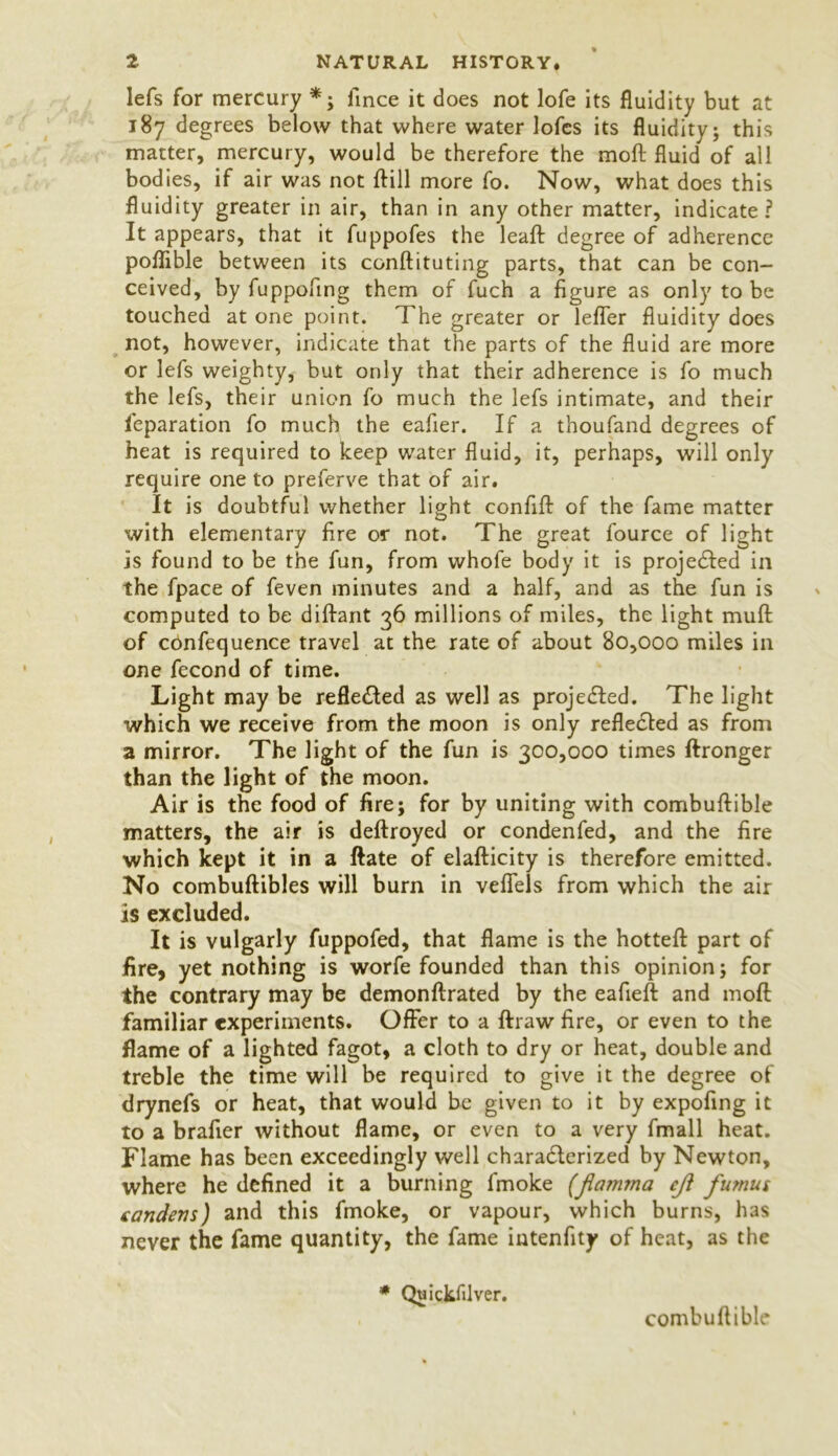 lefs for mercury * ; fince it does not lofe its fluidity but at 187 degrees below that where water lofcs its fluidity; this matter, mercury, would be therefore the moft fluid of all bodies, if air was not ftill more fo. Now, what does this fluidity greater in air, than in any other matter, indicate? It appears, that it fuppofes the leaf! degree of adherence poflible between its conftituting parts, that can be con- ceived, by fuppofing them of fuch a figure as only to be touched at one point. The greater or lefter fluidity does not, however, indicate that the parts of the fluid are more or lefs weighty, but only that their adherence is fo much the lefs, their union fo much the lefs intimate, and their feparation fo much the eafier. If a thoufand degrees of heat is required to keep water fluid, it, perhaps, will only require one to preferve that of air. It is doubtful whether light conflfl: of the fame matter with elementary fire or not. The great fource of light is found to be the fun, from whofe body it is projected in the fpace of feven minutes and a half, and as the fun is computed to be diftant 36 millions of miles, the light muft of cOnfequence travel at the rate of about 80,000 miles in one fecond of time. Light may be reflected as well as projected. The light which we receive from the moon is only reflected as from a mirror. The light of the fun is 300,000 times ftronger than the light of the moon. Air is the food of fire; for by uniting with combuftible matters, the air is deftroyed or condenfed, and the fire which kept it in a ftate of elafticity is therefore emitted. No combuftibles will burn in vefiels from which the air is excluded. It is vulgarly fuppofed, that flame is the hotteft: part of fire, yet nothing is worfe founded than this opinion; for the contrary may be demonftrated by the eafleft and moft familiar experiments. Offer to a ftraw fire, or even to the flame of a lighted fagot, a cloth to dry or heat, double and treble the time will be required to give it the degree of drynefs or heat, that would be given to it by expofing it to a brafier without flame, or even to a very fmall heat. Flame has been exceedingly well characterized by Newton, where he defined it a burning fmoke (jlamma cji fumus candens) and this fmoke, or vapour, which burns, has never the fame quantity, the fame intenfity of heat, as the * Quickfdver. combuftible