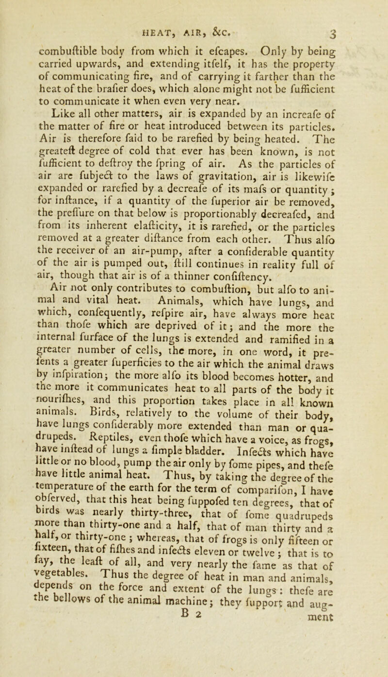 combuftible body from which it efcapes. Only by being carried upwards, and extending itfelf, it has the property of communicating fire, and of carrying it farther than the heat of the brafier does, which alone might not be fufficient to communicate it when even very near. Like all other matters, air is expanded by an increafe of the matter of fire or heat introduced between its particles. Air is therefore faid to be rarefied by being heated. The greateft degree of cold that ever has been known, is not fufficient to deflroy the fpring of air. As the particles of air arc fubject to the laws of gravitation, air is likewife expanded or rarefied by a decreafe of its mafs or quantity ; for inftance, if a quantity of the luperior air be removed, the preflure on that below is proportionably decreafed, and from its inherent elafticity, it is rarefied, or the particles removed at a greater diftance from each other. Thus alfo the receiver of an air-pump, after a confiderable quantity of the air is pumped out, Hill continues in reality full of air, though that air is of a thinner confiflency. Air not only contributes to combuftion, but alfo to ani- mal and vital heat. Animals, which have lungs, and which, consequently, refpire air, have always more heat than thofe which are deprived of it; and the more the internal furface of the lungs is extended and ramified in a greater number of cells, the more, in one word, it pre- sents a greater Superficies to the air which the animal draws by inspiration; the more alfo its blood becomes hotter, and the more it communicates heat to all parts of the body it nourifhes, and this proportion takes place in all known animals. Birds, relatively to the volume of their body, have lungs considerably more extended than man or qua- drupeds. Reptiles, even thofe which have a voice, as frogs, have inftead of lungs a Simple bladder. Infefts which have little or no blood, pump the air only by Some pipes, and theSe have little animal heat. Thus, by taking the degree of the temperature of the earth for the term of comparison, I have observed, that this heat being SuppoSed ten degrees, that of birds was nearly thirty-three, that of Some quadrupeds more than thirty-one and a half, that of man thirty and a naif, or thirty-one ; whereas, that of frogs is only fifteen or fixteen, that of fifhesand infe&s eleven or twelve ; that is to lay, the leaft of all, and very nearly the fame as that of vegetables. Thus the degree of heat in man and animals, depends on the force and extent of the lungs : thefe are the bellows of the animal machine; they fupport and aug- ^ 2 merit