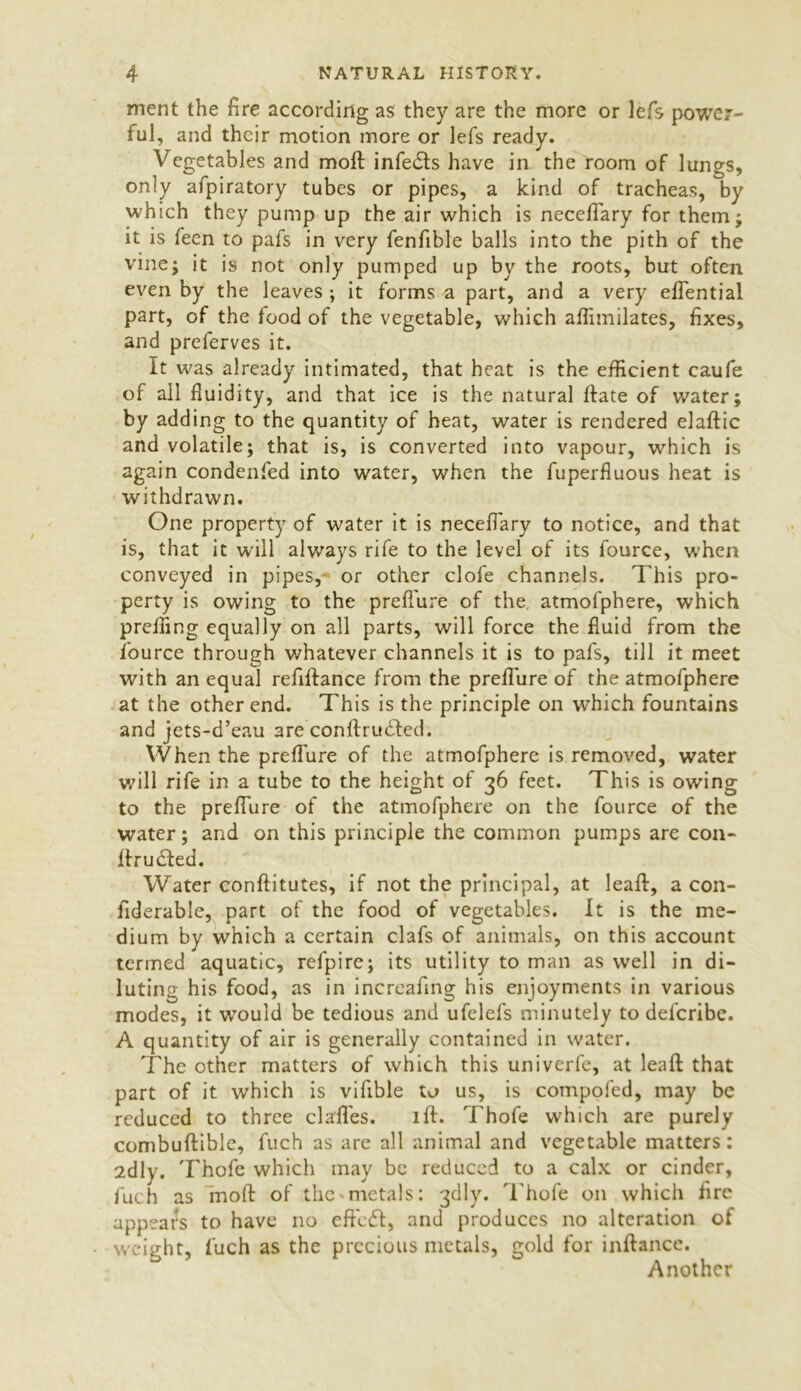 ment the fire according as they are the more or lefs power- ful, and their motion more or lefs ready. Vegetables and moft infe&s have in the room of lungs, only afpiratory tubes or pipes, a kind of tracheas, by which they pump up the air which is neceffiary for them; it is feen to pafs in very fenfible balls into the pith of the vine; it is not only pumped up by the roots, but often even by the leaves ; it forms a part, and a very effiential part, of the food of the vegetable, which afiimilates, fixes, and preferves it. It was already intimated, that heat is the efficient caufe of all fluidity, and that ice is the natural Hate of water; by adding to the quantity of heat, water is rendered elaffic and volatile; that is, is converted into vapour, which is again condenfed into water, when the fuperfiuous heat is withdrawn. One property of water it is neceffiary to notice, and that is, that it will always rife to the level of its fource, when conveyed in pipes, or other clofe channels. This pro- perty is owing to the preffure of the, atmofphere, which preffing equally on all parts, will force the fluid from the fource through whatever channels it is to pafs, till it meet with an equal refiftance from the preffure of the atmofphere at the other end. This is the principle on which fountains and jets-d’eau are conftruded. When the prefl'ure of the atmofphere is removed, water will rife in a tube to the height of 36 feet. This is owing to the preffure of the atmofphere on the fource of the water; and on this principle the common pumps are con- ffiru&ed. Water conftitutes, if not the principal, at leaf!, a con- fiderable, part of the food of vegetables. It is the me- dium by which a certain clafs of animals, on this account termed aquatic, refpire; its utility to man as well in di- luting his food, as in increafing his enjoyments in various modes, it would be tedious and ufelefs minutely to defcribe. A quantity of air is generally contained in water. The other matters of which this univerfe, at lead: that part of it which is vifible to us, is compofed, may be reduced to three daffies. iff. Thole which are purely combuffible, fuch as are all animal and vegetable matters: 2dly. Thofe which may be reduced to a calx or cinder, fuch as moff of the metals: 3dly. Thofe on which fire appears to have no efficd, and produces no alteration of weight, fuch as the precious metals, gold for inftance. Another