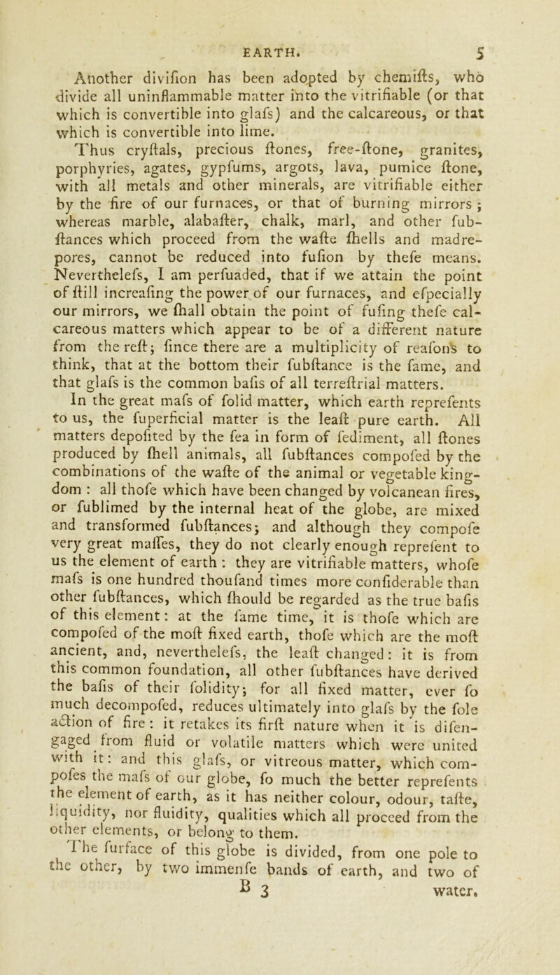 Another divifion has been adopted by chemifts, who divide all uninflammable matter into the verifiable (or that which is convertible into glafs) and the calcareous, or that which is convertible into lime. Thus cryftals, precious ftones, free-ftone, granites, porphyries, agates, gypfums, argots, lava, pumice ftone, with all metals and other minerals, are vitrifiable either by the fire of our furnaces, or that of burning mirrors ; whereas marble, alabafter, chalk, marl, and other fub- ftances which proceed from the wafte (hells and madre- pores, cannot be reduced into fufion by thefe means. Neverthelefs, I am perfuaded, that if we attain the point of (fill increafing the power of our furnaces, and efpecially our mirrors, we (hall obtain the point of fufing thefe cal- careous matters which appear to be of a different nature from the reft; fince there are a multiplicity of reafofts to think, that at the bottom their fubftance is the fame, and that glafs is the common bafis of all terreftrial matters. In the great mafs of folid matter, which earth reprefents to us, the fuperficial matter is the leaft pure earth. Ali matters depolited by the fea in form of fediment, all ftones produced by (hell animals, all fubftances compofed by the combinations of the wafte of the animal or vegetable king- dom : all thofe which have been changed by volcanean fires, or fublimed by the internal heat of the globe, are mixed and transformed fubftances; and although they compol'e very great mattes, they do not clearly enough reprefent to us the element of earth : they are verifiable matters, whofe mafs is one hundred thoufand times more confiderable than other fubftances, which (hould be regarded as the true bafis of this element: at the fame time, it is thofe which are compofed of the moft fixed earth, thofe which are the moft ancient, and, neverthelefs, the leaft changed: it is from this common foundation, all other fubftances have derived the bafis of their folidity; for all fixed matter, ever fo much decompofed, reduces ultimately into glafs by the foie adfion of fire: it retakes its firft nature when it is difen- gaged from fluid or volatile matters which were united with it. and this glafs, or vitreous matter, which com- pofes the mafs of our globe, fo much the better reprefents the element of earth, as it has neither colour, odour, tafte, liquidity, nor fluidity, qualities which all proceed from the other elements, or belong to them. t 1 he lUiface of this globe is divided, from one pole to the other, by two immenfe bands of earth, and two of B 3 water.