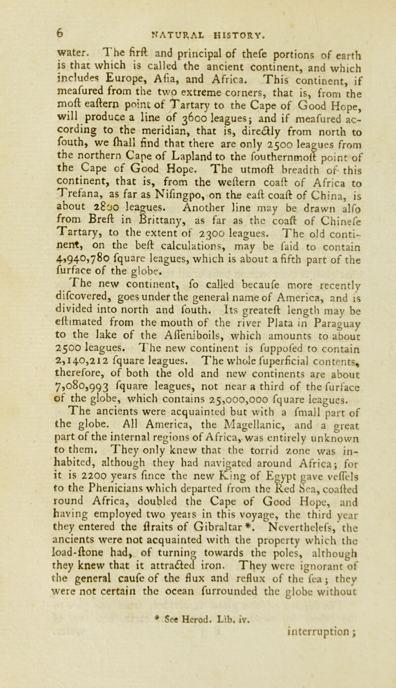 water. The firft and principal of thefe portions of earth is that which is called the ancient continent, and which includes Europe, Alia, and Africa. This continent, if meafured from the two extreme corners, that is, from the moft eaftern point of Tartary to the Cape of Good Hope, will produce a line of 3600 leagues} and if meafured ac- cording to the meridian, that is, diredtly from north to fouth, we fhall find that there are only 2500 leagues from the northern Cape of Lapland to the fouthernmoft point of the Cape of Good Hope. The utmoft breadth of this continent, that is, from the weftern coaft of Africa to 1 refana, as far as Nifingpo, on the eaft coaft of China, is about 2830 leagues. Another line may be drawn alfo from Breft in Brittany, as far as the coaft of Chinefe Tartary, to the extent of 2300 leagues. The old conti- nent, on the beft calculations, may be faid to contain 4>94057^0 fquare leagues, which is about a fifth part of the furface of the globe. The new continent, fo called becaufe more recently difcovered, goes under the general name of A.merica, and is divided into north and fouth. Its greateft length may be eftimated from the mouth of the river Plata in Paraguay to the lake of the Afteniboils, which amounts to about 2500 leagues. The new continent is fuppofed to contain 2,140,212 fquare leagues. The whole fuperficial contents* therefore, of both the old and new continents are about 7,080,993 fquare leagues, not near a third of the furface of the globe, which contains 25,000,000 fquare leagues. The ancients were acquainted but with a fmall part of the globe. All America, the Magellanic, and a great part of the internal regions of Africa, was entirely unknown to them. They only knew that the torrid zone was in- habited, although they had navigated around Africa; for it is 2200 years fince the new King of Egypt gave veffels to the Phenicians which departed from the Red Sea, coafted round Africa, doubled the Cape of Good Hope, and having employed two years in this voyage, the third year they entered the ftraits of Gibraltar*. Neverthelefs, the ancients were not acquainted with the property which the ioad-ftone had, of turning towards the poles, although they knew that it attracted iron. They were ignorant of the general caufe of the flux and reflux of the fea; they were not certain the ocean furrounded the globe without * Sec Herod. Lib. iv. interruption;