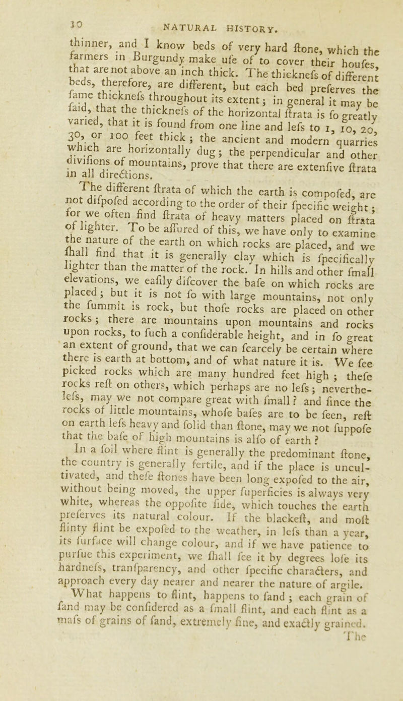 30 A inner, and I know beds of very hard ftone, which the rarmers in Burgundy make uie of to cover their houfes tnat are not above an inch thick. The thicknefs of different beds, therefore, are different, but each bed preferves the fame thicknefs throughout its extent, in general it may be ai f a* thicknels of the horizontal ffrata is fo greatly varied, that it is found from one line and lefs to i, fo, 20 30, or 100 feet thick, the ancient and modern quarries which are horizontally dug, the perpendicular and other d 1 vihons of mountains, prove that there are extenfive ffrata in all directions. 1 he different ffrata of which the earth is compofed, are not difpofed according to the order of their fpecific weight • or we often find ffrata of heavy matters placed on ffrata o lighter. To be affured of this, we have only to examine the nature or the earth on which rocks are placed, and we lhall rind that it is generally clay which is fpecifically lighter than the matter of the rock. In hills and other fmall c evations, we eafily difcover the bafe on which rocks are p aced , but it is not 1 o with large mountains, not only the lummit is rock, but thofe rocks are placed on other rocks , there are mountains upon mountains and rocks upon rocks, to fuch a confiderable height, and in fo areat an extent of ground, that we can fcarcely be certain where there is earth at bottom, and of what nature it is. We fee picked rocks which are many hundred feet high , thefe rocks reft on others, which perhaps are no lefs j^neverthe- leis, may we not compare great with fmall ? and fince the rocks of little mountains, whofe bales are to be feen, reft on earth lefs heavy and folid than ftone, may we not fuppofe that the bafe ol high mountains is alfo of earth ? In a foil where flint is generally the predominant ftone, the country is generally fertile, and if the place is uncul- tivated, and thefe ftones have been long expofed to the air, without being moved, the upper fuperficies is always very white, whereas the oppofite fide, which touches the earth prclcivcs its natural colour. If the blackeff, and moll Flinty fimt be expofed to the weather, in lefs than a year, its furface will change colour, and if we have patience to puiluc this experiment, we fhall fee it by degrees lole its hardnels, tranfparency, and other fpecific characters, and approach every day nearer and nearer the nature of argile. What happens to flint, happens to land 5 each grain of fand may be confidercd as a fmall flint, and each flint as a mafs of grains of fand, extremely fine, and exa&ly grained. The