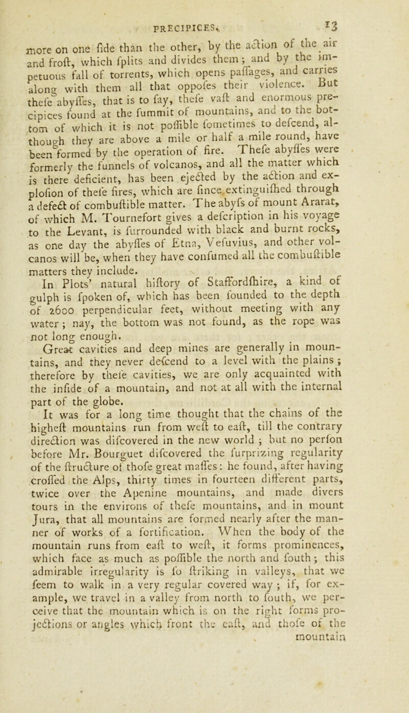 precipices, r3 more on one fide than the other, by the action of the an and froft, which fplits and divides them ; and by the im- petuous tall of torrents, which opens paflages, and carries alone; with them all that oppofes their violence, But thefc abyffes, that is to fay, thefe vaft and enormous pre- cipices found at the fummit of mountains, anu to the bot- tom of which it is not poffible fometimes to defcend, al- though they are above a mile or halt a mile round, have been formed by the operation of tire. Thefe abyffes were formerly the funnels of volcanos, and all the matter which is there deficient, has been ejected by the aCtion and ex- plofion of thefe fires, which are fince extinguifhed through a defeat of combuftible matter. The abyfs of mount Ararat, of which M. Tournefort gives a delcription in his voyage to the Levant, is furrounded with black and burnt rocks, as one day the abyffes of Etna, V eluvius, and other^vol- canos will be, when they have confumed all the combuitiole matters they include. In Plots’ natural hiftory of Staffordfhire, a kind of gulph is fpoken of, which has been lounded to the depth of 2600 perpendicular feet, without meeting with any water ; nay, the bottom was not found, as the rope was not long enough. Great cavities and deep mines are generally in moun- tains, and they never defcend to a level with the plains ; therefore by thele cavities, we are only acquainted with the infide of a mountain, and not at all with the internal part of the globe. It was for a long time thought that the chains of the higheft mountains run from weft to eaft, till the contrary direction was difcovered in the new world ; but no perfon before Mr. Bourguet difcovered the furprizing regularity of the ftruclure ot thofe great maffes: he found, after having crofted the Alps, thirty times in fourteen different parts, twice over the Apenine mountains, and made divers tours in the environs of thefe mountains, and in mount Jura, that all mountains are formed nearly after the man- ner of works of a fortification. When the body of the mountain runs from eaft to weft, it forms prominences, which face as much as poffible the north and fouth ; this admirable irregularity is fo ftriking in valleys, that we feem to walk in a very regular covered way ; if, for ex- ample, we travel in a valley from north to fouth, vve per- ceive that the mountain which is on the right forms pro- jections or angles which front the eaft, and thofe of the * mountain