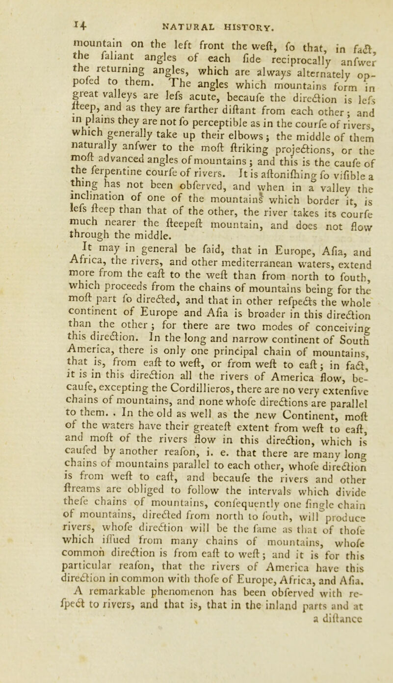 mountain on the left front the weft, fo that, in fact, the faliant angles of each fide reciprocally anfwer the returning angles, which are always alternately op- poled to them. The angles which mountains form in gieat valleys are Iefs acute, becaufe the direction is lefs Iteep, and as they are farther diftant from each other; and in plains they are not fo perceptible as in the courfe of rivers which generally take up their elbows; the middle of them naturally anfwer to the moft ftriking projections, or the moft advanced angles of mountains ; and this is the caufe of the terpentine courfe of rivers. It is aftonifhing fo vifible a thmg has not been obferved, and when in a valley the inclination of one of the mountains which border it, is lefs fteep than that of the other, the river takes its courfe much nearer the fteepeft mountain, and does not How through the middle. It may in general be faid, that in Europe, Afia, and Africa, the rivers, and other mediterranean waters, extend more from the eaft to the weft than from north to foutb, which proceeds from the chains of mountains being for the moft part lo diredfed, and that in other refpedts the whole continent of Europe and Afta is broader in this direction than the other ; for there are two modes of conceiving this direction. In the long and narrow continent of South America, there is only one principal chain of mountains, that is, from eaft to weft, or from weft to eaft; in fact, it is in this direction all the rivers of America flow, be- caufe, excepting the Cordillieros, there are no very extenftve chains of mountains, and nonewhofe directions are parallel to them. . In the old as well as the new Continent, moft of the waters have their greateft extent from weft to eaft,' and moft of the rivers flow in this direction, which is caufed by another reafon, i. e. that there are many long chains of mountains parallel to each other, whole direction is from weft to eaft, and becaufe the rivers and other ftreams are obliged to follow the intervals which divide thefe chains of mountains, confequently one Angle chain of mountains, directed from north to fouth, wilf produce rivers, whofe direction will be the fame as that of thofe which iflued from many chains of mountains, whofe common direction is from eaft to weft; and it is for this particular reafon, that the rivers of America have this direction in common with thofe of Europe, Africa, and Afia. A remarkable phenomenon has been obferved with re- fpect to rivers, and that is, that in the inland parts and at a diftance