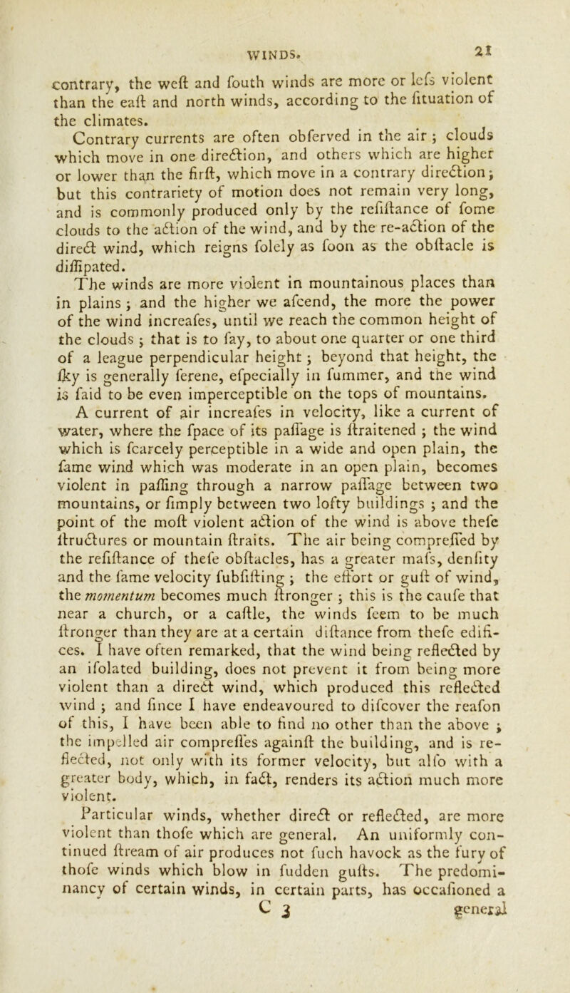 contrary, the weft and fouth winds are more or lcfs violent than the eaft and north winds, according to the lituation of the climates. Contrary currents are often obferved in the air ; clouds which move in one direction, and others which are higher or lower than the firft, which move in a contrary diredtion; but this contrariety of motion does not remain very long, and is commonly produced only by the refiftance of fome clouds to the action of the wind, and by the re-action of the direct wind, which reigns folely as foon as the obftacle is diftipated. The winds are more violent in mountainous places than in plains ; and the higher we afeend, the more the power of the wind increafes, until we reach the common height of the clouds ; that is to fay, to about one quarter or one third of a league perpendicular height; beyond that height, the iky is generally lerene, efpecially in fummer, and the wind is faid to be even imperceptible on the tops of mountains. A current of air increafes in velocity, like a current of water, where the fpace of its paftage is ftraitened ; the wind which is fcarcely perceptible in a wide and open plain, the fame wind which was moderate in an open plain, becomes violent in pafting through a narrow paftage between two mountains, or fimply between two lofty buildings ; and the point of the moft violent action of the wind is above thefc ilrudtures or mountain ftraits. The air being comprejted by the refiftance of thefe obftacles, has a greater mafs, denlity and the fame velocity fubfifting ; the effort or guft of wind, the momentum becomes much ftronger ; this is the caufe that near a church, or a caftle, the winds feem to be much ftronger than they are at a certain diftance from thefe edifi- ces. I have often remarked, that the wind being refledted by an ifolated building, does not prevent it from being more violent than a diredt wind, which produced this refledted wind ; and fince I have endeavoured to difeover the reafon of this, I have been able to find no other than the above ; the impelled air comprefles againft the building, and is re- flected, not only with its former velocity, but alfo with a greater body, which, in fadt, renders its adtion much more violent. Particu! ar winds, whether diredt: or refledted, are more violent than thofe which are general. An uniformly con- tinued ftream of air produces not fuch havock as the fury of thofe winds which blow in fudden gufts. The predomi- nancy of certain winds, in certain parts, has occafioned a C 2 general