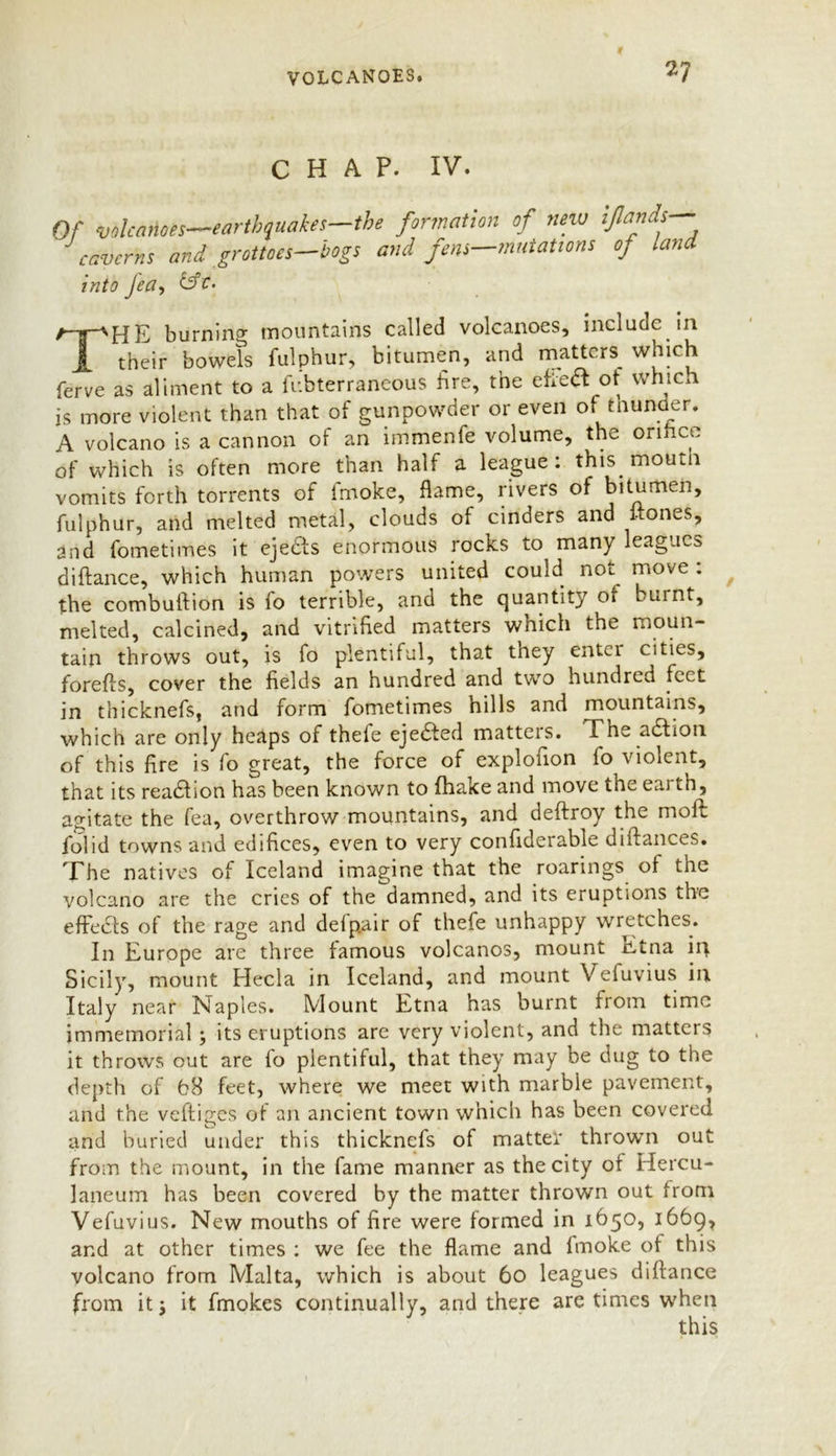 CHAP. IV. Of volcanoes—earthquakes—the formation of new ifiands— caverns and grottoes—bogs and fens—mutations of land into Jea, THE burning mountains called volcanoes, include in their bowels fulphur, bitumen, and matters which ferve as aliment to a fubterrancous fire, the efte# ot which js more violent than that of gunpowder or even of tniinder. A volcano is a cannon of an immenfe volume, the orifice of which is often more than half a league: this mourn vomits forth torrents of fmoke, flame, rivers of bitumen, fulphur, and melted metal, clouds of cinders and 1-tones, and fometimes it ejedfs enormous rocks to many leagues diftance, which human powers united could not move . the combuflion is fo terrible, and the quantity of burnt, melted, calcined, and vitrified matters which the moun- tain throws out, is fo plentiful, that they entci cities, forefts, cover the fields an hundred and two hundred feet in thicknefs, and form fometimes hills and mountains, which are only heaps of thefe ejedted matters. The adhon of this fire is fo great, the force of explofion fo violent, that its readfion has been known to fhake and move the eai th, agitate the fea, overthrow mountains, and deftroy the moft folid towns and edifices, even to very confiderable diftances. The natives of Iceland imagine that the roarings ol the volcano are the cries of the damned, and its eruptions the effects of the rage and defp.air of thefe unhappy wretches. In Europe are three famous volcanos, mount Etna iq Sicily, mount Hecla in Iceland, and mount Vefuvius iri Italy near Naples. Mount Etna has burnt from time immemorial; its eruptions are very violent, and the matters it throws cut are fo plentiful, that they may be dug to the depth of b8 feet, where we meet with marble pavement, and the veftiges of an ancient town which has been covered arid buried under this thicknefs of matter thrown out from the mount, in the fame manner as the city of Hercu- laneum has been covered by the matter thrown out from Vefuvius. New mouths of fire were formed in 1650, 1669, and at other times : we fee the flame and lmoke of this volcano from Malta, which is about 60 leagues difiance from it; it fmokes continually, and there are times when