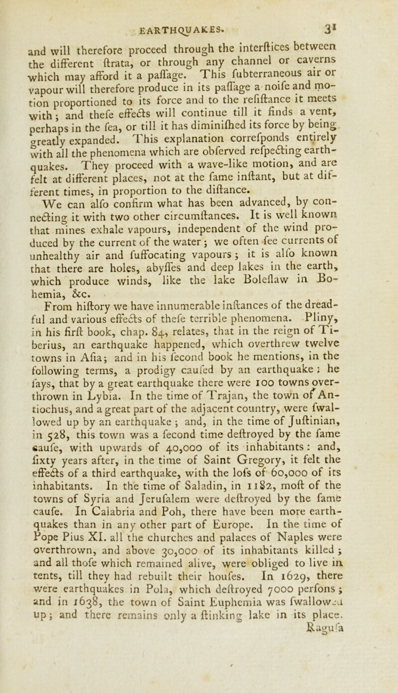 and will therefore proceed through the interlaces between the different ftrata, or through any channel or caverns which may afford it a paffage. This fubterraneous air oi vapour will therefore produce in its paffage a noife and mo- tion proportioned to its force and to the lefiffance it meets with; and thefe effe£ts will continue till it finds a vent, perhaps in the fea, or till it has dimimfhed its force by being o-reatly expanded. I his explanation concfponds entirely with all the phenomena which are obferved refpe&ing earth- quakes. They proceed with a wave-like motion, and are felt at different places, not at the fame inftant, but at dif- ferent times, in proportion to the diffance. We can alfo confirm what has been advanced, by con- ne&ing it with two other circumftances. It is well known that mines exhale vapours, independent of the wind pro- duced by the current of the water; we often fee currents of unhealthy air and luffocating vapours ; it is alto known that there are holes, abyfles and deep lakes in the earth, which produce winds, like the lake Bolellaw in Bo- hemia, &c. From hiftory we have innumerable inflances of the dread- ful and various effects of thefe terrible phenomena. Pliny, in his firft book, chap. 84, relates, that in the reign of Ti- berius, an earthquake happened, which overthrew twelve towns in Afia; and in his fecond book he mentions, in the following terms, a prodigy caufed by an earthquake : he fays, that by a great earthquake there were 100 towns over- thrown in Lybia. In the time of Trajan, the town of An- tiochus, and a great part of the adjacent country, were fwal- lowed up by an earthquake ; and, in the time of Juftinian, in 528, this town was a fecond time deffroyed by the fame caufe, with upwards of 40,000 of its inhabitants : and, fixty years after, in the time of Saint Gregory, it felt the effedfs of a third earthquake, with the lofs of 60,000 of its inhabitants. In the time of Saladin, in 1182, moft of the towns of Syria and Jerufalem were deftroyed by the fame caufe. In Calabria and Poh, there have been more earth- quakes than in any other part of Europe. In the time of Pope Pius XI. all the churches and palaces of Naples were overthrown, and above 30,000 of its inhabitants killed ; and all thofe which remained alive, were obliged to live in tents, till they had rebuilt their houfes. In 1629, there were earthquakes in Pola, which deftroyed 7000 perfons ; and in 1638, the town of Saint Euphemia was fwallowju up; and there remains only a (linking lake in its place. B.aguf’a