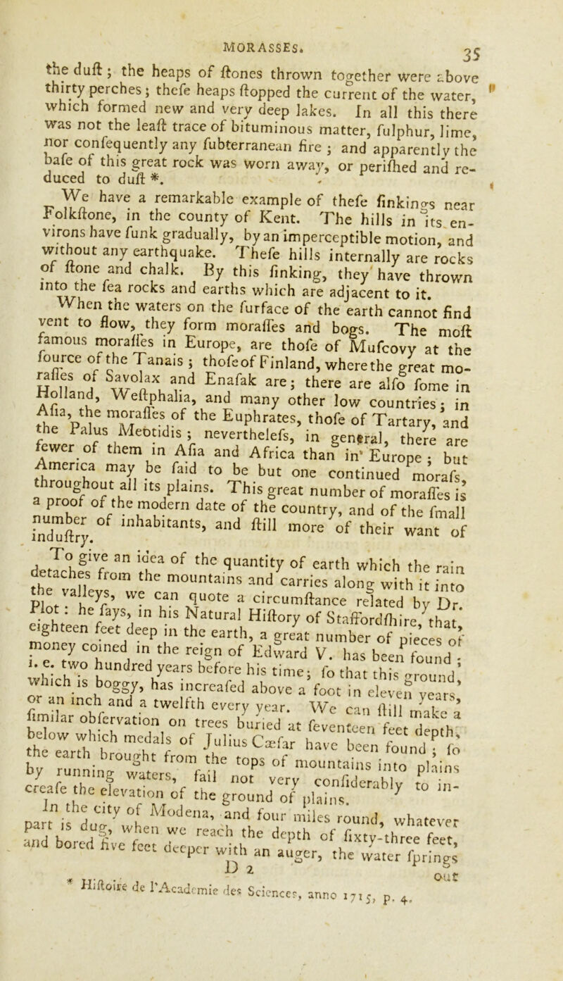 MORASSES* 'j ij tup duff ; the heaps of ftones thrown together were above *^ur'^u^erC^eS * tbcPe heaps topped the current of the water, 1 which formed new and very deep lakes. In all this there was not the leaft trace of bituminous matter, fulphur, lime, nor confequently any fubterranean fire ; and apparently the bafe of this great rock was worn away, or perifhed and re- duced to duff *. . t We have a remarkable example of thefe linkings near rolkitone, in the county of Kent. The hills in Its en- virons have funk gradually, by an imperceptible motion, and without any earthquake. Thefe hills internally are rocks of ftone and chalk. By this finking, they have thrown into the fea rocks and earths which are adjacent to it When the waters on the furface of the earth cannot find vent to flow, they form morafles and bogs. The moft famous morafles in Europe, are thofe of Mufcovy at the fource of the Tanais ; thofe of Finland, wherethe great mo- Hnul °I w°nXnaind En?fak are; there are alf° fome m Ar , ’ phalia, and many other low countries; in thl* FUC mi?TafleSi°f the EuPhrates> th°Pe of Tartary, and the Palus Meotidis ; neverthelefs, in general, there are fewer of them in Afia and Africa than in* Europe • but America may be laid to be but one continued Pmorafs a nTocff of th ,tS1PlaiP;S* ThiS Sreat of morales is LX, f/hT?dem datG °f the countr7> and the fmall induftry.° mhabltants> and ftl11 more of their want of de Jc°hf‘V' ^ It” °f thC qUantity of earth which the rain d taches from the mountains and carries along with it into ^he vaJ1 we a circumffance related by Dr. Blot he fays, in his Natural Hiftory of Staffordshire 'that eighteen feet deep in the earth, a great number of p.eces of money coined m the reign of Edward V. has been found n e. two hundred years before his time; fo that this -round’ which is boggy, has increafed above a foot in eleven years' an inch and a twelfth every year We ran Aili ' i 5 observation on trees bU.ed at feventeen fe r^otV thlTarrh tTt f °f J,UliUS C*far have found;fo cart il do! Y °i M°dena’ and fol“' miles round, whatever P< i k j'T u ,en we reach the depth of fixty-three feet and bored hve feet deeper with an atUer, the D 2 out H,fto,K dc 1*Academic de, Sciences, anno ,7IJ, p. +.