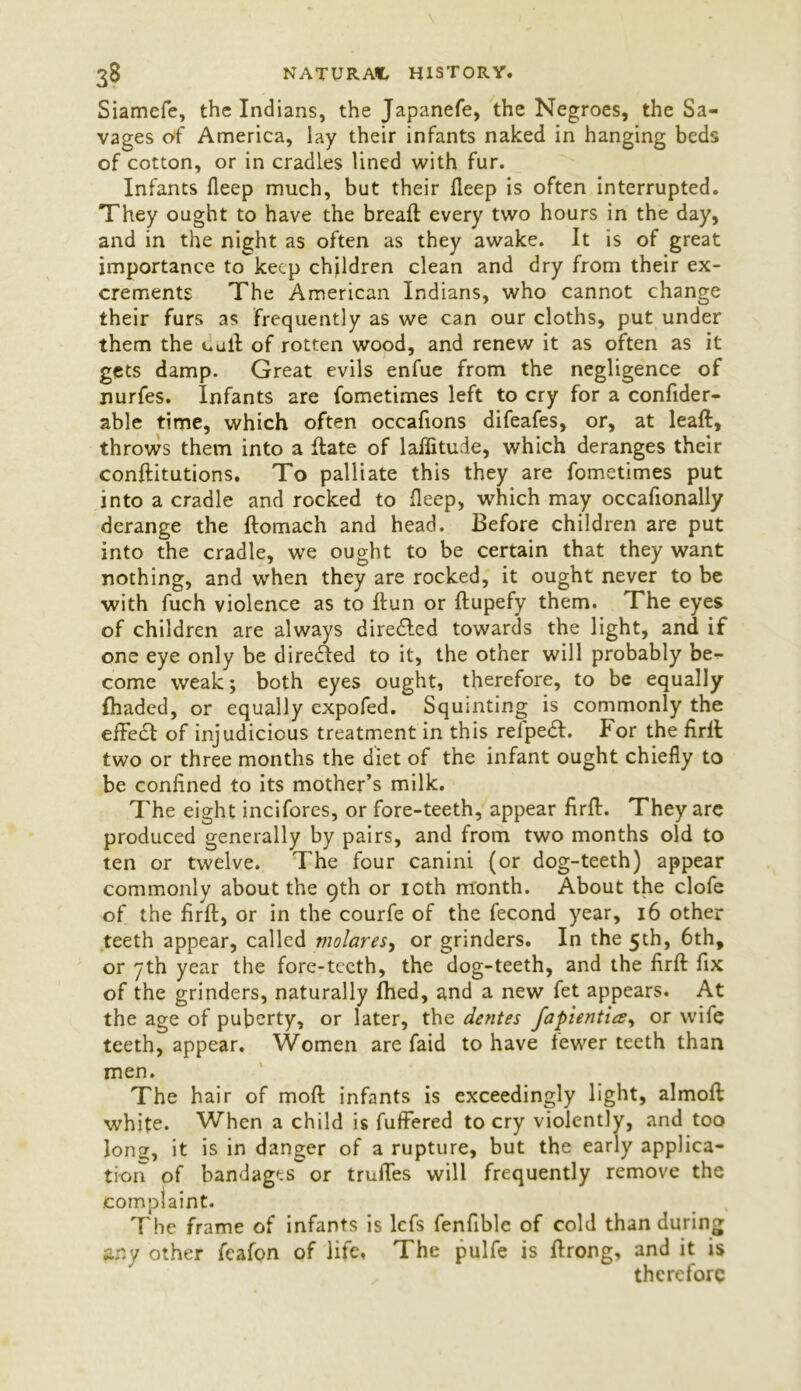 Siamefe, the Indians, the Japanefe, the Negroes, the Sa- vages of America, lay their infants naked in hanging beds of cotton, or in cradles lined with fur. Infants fleep much, but their fleep is often interrupted. They ought to have the breaft every two hours in the day, and in the night as often as they awake. It is of great importance to keep children clean and dry from their ex- crements The American Indians, who cannot change their furs as frequently as we can our cloths, put under them the call of rotten wood, and renew it as often as it gets damp. Great evils enfue from the negligence of nurfes. Infants are fometimes left to cry for a confider- able time, which often occafions difeafes, or, at leaft, throws them into a ftate of latitude, which deranges their conftitutions. To palliate this they are fometimes put into a cradle and rocked to fleep, which may occafionally derange the ftomach and head. Before children are put into the cradle, we ought to be certain that they want nothing, and when they are rocked, it ought never to be with fuch violence as to Ilun or flupefy them. The eyes of children are always dire&ed towards the light, and if one eye only be direded to it, the other will probably be- come weak; both eyes ought, therefore, to be equally {haded, or equally expofed. Squinting is commonly the effect of injudicious treatment in this refpedt. For the firft two or three months the diet of the infant ought chiefly to be confined to its mother’s milk. The eight incifores, or fore-teeth, appear firft. They are produced generally by pairs, and from two months old to ten or twelve. The four canini (or dog-teeth) appear commonly about the 9th or 10th month. About the clofe of the firft, or in the courfe of the fecond year, 16 other teeth appear, called molares, or grinders. In the 5th, 6th, or 7th year the fore-teeth, the dog-teeth, and the firft fix of the grinders, naturally fhed, and a new fet appears. At the age of puberty, or later, the dentes fapientia, or wife teeth, appear. Women are faid to have fewer teeth than men. The hair of moft infants is exceedingly light, almoft white. When a child is fuffered to cry violently, and too Ions, it is in danger of a rupture, but the early applica- tion of bandages or truffes will frequently remove the complaint. The frame of infants is lefs fenfible of cold than during any other fcafon of life, The pulfe is ftrong, and it is therefore