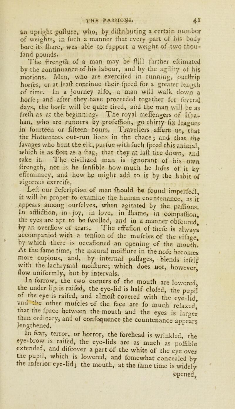 THE PASSIONS. an upright pofture, who, by diftributing a certain number of weights, in fuch a manner that every part of his body bore its (hare, was able tp fupport a weight of two thou- fand pounds. The ftrength of a man may be ftjll farther eftimated by the continuance of his labour, and by the agility of his motions. Men, who are exercifed in running, outftrip horfes, or at leaft continue their fpeed for a greater length of time. In a journey alfo, a man will walk down a horfe; and after they have proceeded together for feyeraj days, the horfe will be quite tired, and the max) will be as frelh as at the beginning. The royal mefiengers of Ifpa- han, \vho are runners by profeffton, go thirty-fix leagues in fourteen or fifteen hours. Travellers allure us, tnat the Hottentots out-run lions in the chace; and that the favages who hunt the elk, put fue with fuch fpeed this animal, which is as fleet as a flag, that they at laft tire down, and take it. The civilized man is ignorant of his own ftrength, nor is he fenfible how much he lofes of it by effeminacy, and how he might add to it by the habit of vigorous exercife. Left our defcription of man Ihould be found imperfecl it will be proper to examine the human countenance, as it appears among ourfelyes, when agitated by the paftions. In affliction, in joy, in love, in fhame, in compaftion, the eyes are apt to be fwelled, and in a manner obfcured by an overflow of tears. The effufion of thefe is always accompanied with a tenfion of the muffles of the vifa<>e* by which there is occafioned an opening of the mouth! At the fame time, the natural moifture in thenofe becomes more copious, and, by internal paflages, blends itfelf with the lachrymal moifture; which does not, however flow uniformly, but by intervals. In forrow, the two corners of the mouth are lowered the under lip is railed, the eye-lid is half clofed, the pupil of the eye is raifed, and almoft covered with the eye-lid and 'he other mufcles of the face are fo much relaxed! that the fpace between the mouth and the eyes is larger than ordinary, and of conference the countenance appears lengthened. 1 r In fear, terror, or horror, the forehead is wrinkled, the eye-brow is raifed, the eye-lids are as much as poftible extended, and difeover a part of the white of the eye over the pupil, which is lowered, and fomewhat concealed by the inferior eye-lid; the mouth, at the fame time is widely- opened.