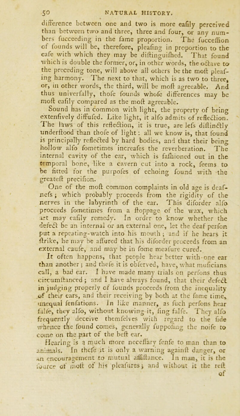 difference between one and two is more eafily perceived than between two and three, three and four, or any num- bers fucceeding in the fame proportion. The fucceflion of founds will be, therefore, pleafmg in proportion to the cafe with which they may be diftinguiftied. That found which is double the former, or, in other words, the oclave to the preceding tone, will above all others be the moft pleaf- ing harmony. The next to that, which is as two to three, or, in other words, the third, will be moft agreeable. And thus univerfally, thofe founds whofe differences may be moft eafily compared as the moft agreeable. Sound has in common with light, the property of being extenftvely diffufed. Like light, it alfo admits of reflection. The laws of this reflection, it is true, are lefs diftinctly underftood than thofe of light: all we know is, that found is principally reflected by hard bodies, and that their being hollow alfo fometimes increafes the reverberation. The internal cavity of the ear, which is fafiiioncd out in the temporal bone, like a cavern cut into a rock, feems to be fitted for the purpofes of echoing found with the greateft precifion. One of the moft common complaints in old age is deaf- nefs ; which probably proceeds from the rigidity of the nerves in the labyrinth of the ear. This diforder alfo proceeds fometimes from a ftoppage of the wax, which art may eafily remedy. In order to know whether the d ere iff be an internal or an external one, let the deaf per fen put a repeating-watch into his mouth ; and if he hears it ftrike, he may be allured that his diforder proceeds from an external caufe, and may be in fome meafure cured. It often happens, that people hear better with-one ear than another; and thefe it is obferved, have, what muficians call, a bad ear. I have made many trials on perfons thus circumftanced ; and I have always found, that their defect in judging properly or founds proceeds from the inequality of their cars, and their receiving by both at the fame time, unequal fenfations. In like manner, as fuch perfons hear fa lie, they alfo, without knowing it, fing falfe. They alfo frequently deceive themfelves with regard to the fide whence the found comes, generally fuppoling the noife to come on the part of the beft ear. Hearing is a much more neceflary fenfe to man than to animals. In thefe it is only a warning againft danger, or an encouragement to mutual alliftance. In man, it is the fource of moft of his plealuresj and without it the reft of