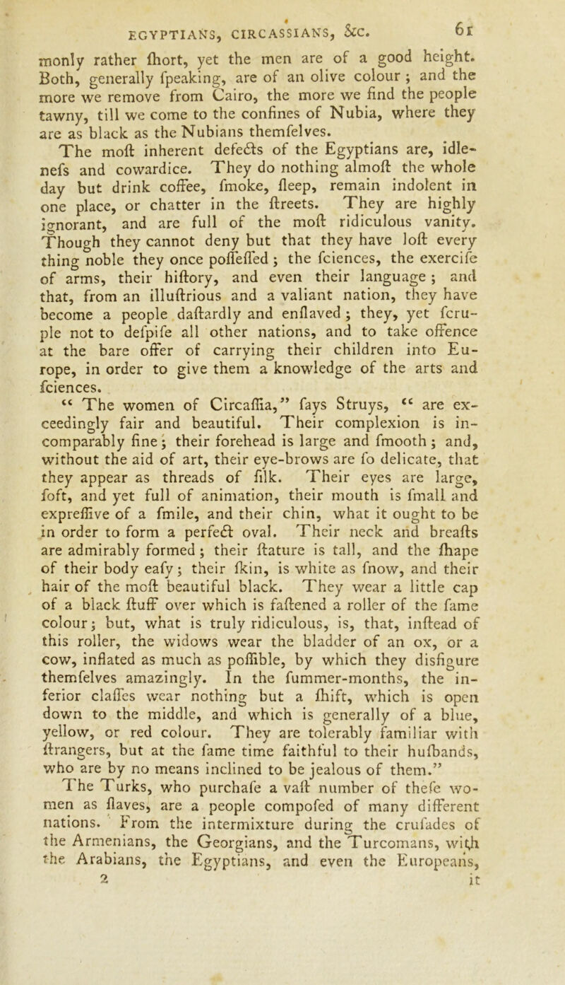 monly rather fhort, yet the men are of a good height. Both, generally fpeaking, are of an olive colour ; and the more we remove from Cairo, the more we find the people tawny, till we come to the confines of Nubia, where they are as black as the Nubians themfelves. The moft inherent defeats of the Egyptians are, idle- nefs and cowardice. They do nothing almoft the whole day but drink coffee, fmoke, deep, remain indolent in one place, or chatter in the ftreets. They are highly ignorant, and are full of the moft ridiculous vanity. Though they cannot deny but that they have loft every thing noble they once pofiefled; the fciences, the exercife of arms, their hiftory, and even their language ; and that, from an illuftrious and a valiant nation, they have become a people daftardly and enfiaved ; they, yet fcru- ple not to delpife all other nations, and to take offence at the bare offer of carrying their children into Eu- rope, in order to give them a knowledge of the arts and fciences. “ The women of Circaftia, ” fays Struys, cc are ex- ceedingly fair and beautiful. Their complexion is in- comparably fine; their forehead is large and fmooth; and, without the aid of art, their eye-brows are fo delicate, that they appear as threads of filk. Their eyes are large, foft, and yet full of animation, their mouth is fmall and exprefiive of a fmile, and their chin, what it ought to be in order to form a perfect oval. Their neck and breafts are admirably formed; their ftature is tall, and the jfhape of their body eafy; their fkin, is white as fnow, and their hair of the moft beautiful black. They wear a little cap of a black ftuffi over which is faftened a roller of the fame colour; but, what is truly ridiculous, is, that, inftead of this roller, the widows wear the bladder of an ox, or a cow, inflated as much as poflible, by which they disfigure themfelves amazingly. In the fummer-months, the in- ferior claffes wear nothing but a fhift, which is open down to the middle, and which is generally of a blue, yellow, or red colour. They are tolerably familiar with ftrangers, but at the fame time faithful to their hufbands, who are by no means inclined to be jealous of them.” I he Turks, who purchafe a vaft number of thefe wo- men as fiaves, are a people compofed of many different nations. From the intermixture during the crulades of the Armenians, the Georgians, and the Turcomans, with the Arabians, the Egyptians, and even the Europeans, 2 it