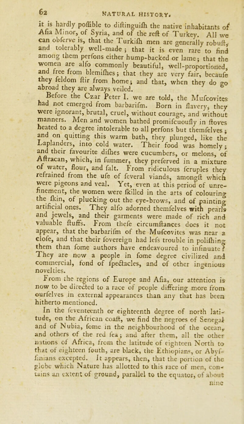 it is hardly poflible to diffinguilh the native inhabitants of* Alia Minor, of Syria, and of the reft of Turkey. All we can obferve is, that the Turkifti men are generally robuft, and tolerably well-made ; that it is even rare to find among them perfons either hump-backed or lame; that the women are alfo commonly beautiful, well-proportioned, and free from blemifhes; that they are very fair, becaufe they feldom ftir from home; and that, when they do go abroad they are always veiled. Before the Czar Peter I. we are told, the Mufcovites ad not emerged rrom barbarifm. Born in llavery, they were ignorant, brutal, cruel, without courage, and without manners. Aden and women bathed promifcuoufly in ftoves heated to a degree intolerable to all perfons but themfelves ; and on quitting this warm bath, they plunged, like the Laplanders, into cold water. Their food was homely; and their favourite difhes were cucumbers, or melons, of Aftracan, which, in fummer, they preferved in a mixture of water, flour, and fait. From ridiculous fcruples they refrained from the ufe of feveral viands, amongft which were pigeons and veal. Yet, even at this period of unre- finement, the women were fkilled in the arts of colouring the fkin, of plucking out the eye-brows, and of painting artificial ones. They alfo adorned themfelves with pearls and jewels, and their garments were made of rich and valuable fluffs. From thefe circumftances does it not appear, that the barbarifm of the Mufcovites was near a clofe, and that their fovereign had lefs trouble in polifhing them than fome authors have endeavoured to infinuate ? They are now a people in fome degree civilized and commercial, fond of fpedlacles, and of other ingenious novelties. From the regions of Europe and Afia, our attention is now to be directed to a race of people differing more from ourfelves in external appearances than any that has been hitherto mentioned. In the feventeenth or eighteenth degree of north lati- tude, on the African coaft, we find the negroes of Senegal and of Nubia, fome in the neighbourhood of the ocean* and others of the red fea; and after them, all the other nations of Africa, from the latitude of eighteen North to that of eighteen fouth, are black, the Ethiopians, or Abyf- finians excepted. It appears, then, that the portion of the globe which Nature has allotted to this race of men, con- tains an extent of ground, parallel to the equator, of about nine