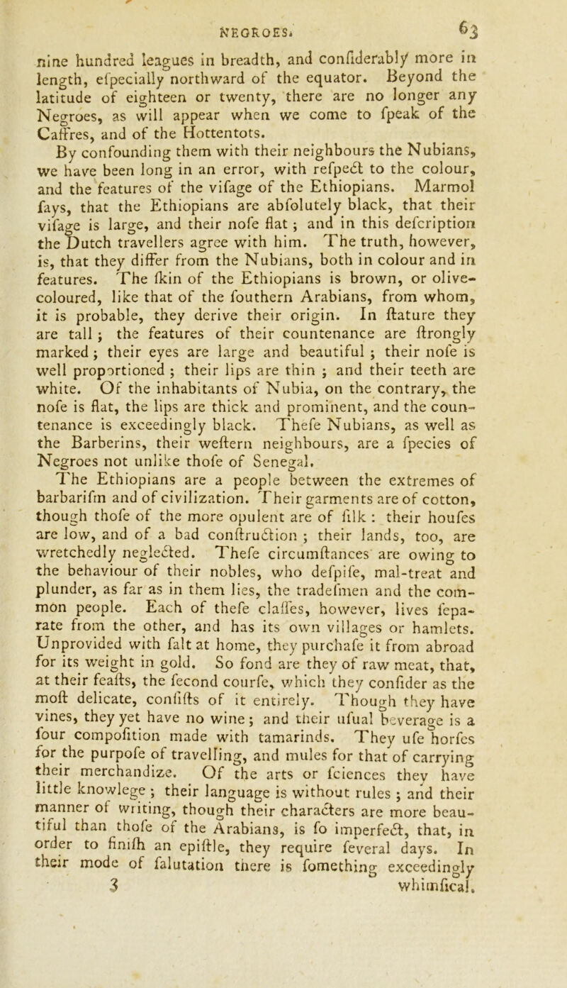 nine hundred leagues in breadth, and confiderabl/ more in length, especially northward of the equator. Beyond the latitude of eighteen or twenty, there are no longer any Negroes, as will appear when we come to fpeak of the Cadres, and of the Hottentots. By confounding them with their neighbours the Nubians, we have been long in an error, with refpebt to the colour, and the features of the vifage of the Ethiopians. Marmol fays, that the Ethiopians are abfolutely black, that their vifage is large, and their nofe flat ; and in this defcription the Dutch travellers agree with him. The truth, however, is, that they differ from the Nubians, both in colour and in features. The (kin of the Ethiopians is brown, or olive- coloured, like that of the louthern Arabians, from whom, it is probable, they derive their origin. In ftature they are tall ; the features of their countenance are ftrongly marked; their eyes are large and beautiful ; their nofe is well proportioned ; their lips are thin ; and their teeth are white. Of the inhabitants of Nubia, on the contrary, the nofe is flat, the lips are thick and prominent, and the coun- tenance is exceedingly black. Thefe Nubians, as well as the Barberins, their weftern neighbours, are a fpecies of Negroes not unlike thofe of Senegal, The Ethiopians are a people between the extremes of barbarifrn and of civilization. Their garments are of cotton, though thofe of the more opulent are of filk : their houfes are low, and of a bad conftrubtion ; their lands, too, are wretchedly neglebted. Thefe circumftances are owing to the behaviour of their nobles, who defpife, mal-treat and plunder, as far as in them lies, the tradefmen and the com- mon people. Each of thefe dalles, however, lives fepa- rate from the other, and has its own villages or hamlets. Unprovided with fait at home, they purchafe it from abroad for its weight in gold. So fond are they of raw meat, that, at their feafts, the fecond courfe, which they confider as the moft delicate, conhlts of it entirely. 1 hough they have vines, they yet have no wine; and their ufual beverage is a lour compofztion made with tamarinds. They ufeliorfcs for the purpofe of travelling, and mules for that of carrying their merchandize. Of the arts or fciences they have little knowlege ; their language is without rules ; arid their manner ol writing, though their characters are more beau- tiful than thofe of the Arabians, is fo imperfebt, that, in order to fimfh an epiftle, they require feveral days. In their mode of falutation there is fomething exceedingly 3 whimficaJ,