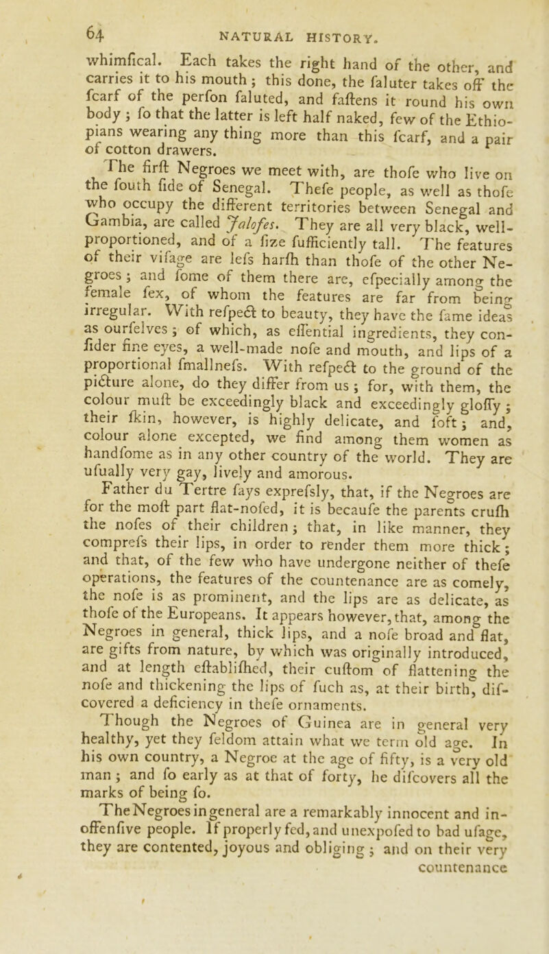 whimfical. Each takes the right hand or the other, and carries it to his mouth; this done, the faluter takes off the fcarf of the perfon faluted, and faftens it round his own body ; fo that the latter is left half naked, few of the Ethio- pians wearing any thing more than this fcarf, and a pair of cotton drawers. r The firft Negroes we meet with, are thofe who live on the fouth fide of Senegal. Thefe people, as well as thofe who occupy the different territories between Senegal and Gambia, aie called ‘Jalofes. They are all very black, well- proportioned, and of a fize fufliciently tall. I he features of their vifage are lefs harlh than thofe of the other Ne- groes ; and fome of them there are, cfpecially among the female fex, of whom the features are far from being irregular. With refpedl to beauty, they have the fame ideas as ourfelves ^ of which, as effential ingredients, they con- sider fine eyes, a well-made nofe and mouth, and lips of a proportional fmallnefs. With refpedt to the ground of the pidluie alone, do they differ irom us ; for, with them, the coloui muff be exceedingly black and exceedingly gloffy 5 their fkin, however, is highly delicate, and foft; and, colour alone excepted, we find among them women as hand fome as in any other country of the world. They are ufually very gay, lively and amorous. Father du Tertre fays exprefsly, that, if the Negroes are for the moll part flat-nofed, it is becaufe the parents crufh the nofes of their children; that, in like manner, they comprefs their lips, in order to render them more thick ; and that, of the few who have undergone neither of thefe operations, the features of the countenance are as comely, the nofe is as prominent, and the lips are as delicate, as thofe of the Europeans. It appears however, that, among the Negroes in general, thick lips, and a nofe broad and flat, are gifts from nature, by which was originally introduced, and at length eftablifhed, their cuftom of flattening the nofe and thickening the lips of fuch as, at their birth^ dif- covered a deficiency in thefe ornaments. 1 hough the Negroes of Guinea are in general very healthy, yet they feldom attain what we term old age. In his own country, a Negroe at the age of fifty, is a very old man ; and fo early as at that of forty, he difcovers all the marks of being fo. The Negroes in general are a remarkably innocent and in- offenfive people. If properly fed, and unexpofed to bad ufage, they are contented, joyous and obliging ; and on their very countenance