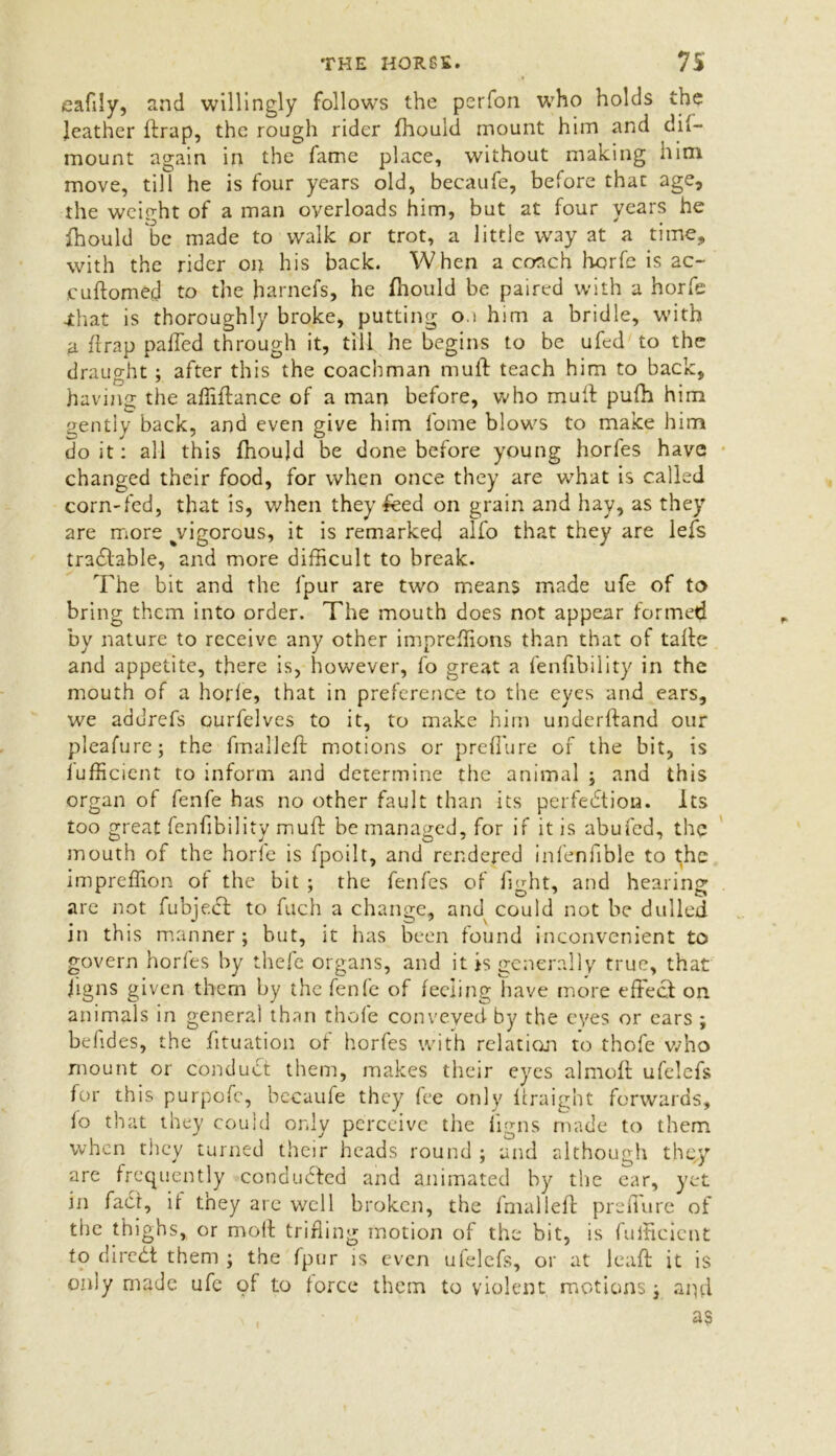 eafily, and willingly follows the perfon who holds the leather ftrap, the rough rider fhould mount him and dif- mount again in the fame place, without making him move, till he is four years old, becaufe, before thac age, the weight of a man overloads him, but at four years he fhould be made to walk or trot, a little way at a time, with the rider on his back. When a coach hcrfe is ac- cuftomed to the harnefs, he fhould be paired with a horfe •that is thoroughly broke, putting o 1 him a bridle, with a ftrap paffed through it, till he begins to be ufed to the draught ; after this the coachman muff teach him to back, having the affiftance of a man before, who muff pufh him gently back, and even give him fome blows to make him doit: all this fhould be done before young horfes have changed their food, for when once they are what is called corn-fcd, that is, when they £eed on grain and hay, as they are more ^vigorous, it is remarked alfo that they are lefs tractable, and more difficult to break. The bit and the fpur are two means made ufe of to bring them into order. The mouth does not appear formed by nature to receive any other impreffions than that of tafle and appetite, there is, however, fo great a fenfibility in the mouth of a horfe, that in preference to the eyes and ears, we addrefs ourfelves to it, to make him underftand our pleafure; the fmallefl motions or prefTure of the bit, is iufficient to inform and determine the animal ; and this organ of fenfe has no other fault than its perfection. Its too great fenfibility muff be managed, for if it is abufed, the mouth of the horfe is fpoilt, and rendered infenfible to the impreffion of the bit ; the fenfes of light, and hearing are not fubje.Ct to fuch a change, and could not be dulled in this manner; but, it has been found inconvenient to govern horfes by thefe organs, and it is generally true, that figns given them by the fenfe of feeling have more effect on animals in general than thofe conveyed by the eyes or ears ; befides, the fituation of horfes with relation to thofe who mount or conduct them, makes their eyes almoft ufelefs for this purpofc, becaufe they fee only ffraight forwards, lo that they could only perceive the iigns made to them when they turned their heads round ; and although they are frequently conducted and animated by the ear, yet in fact, it they arc well broken, the fmallefl prefTure of the thighs, or moll trifling motion of the bit, is fufficient to dircCt them ; the fpur is even ufelefs, or at leaft it is only made ufe of to force them to violent motions ; apd