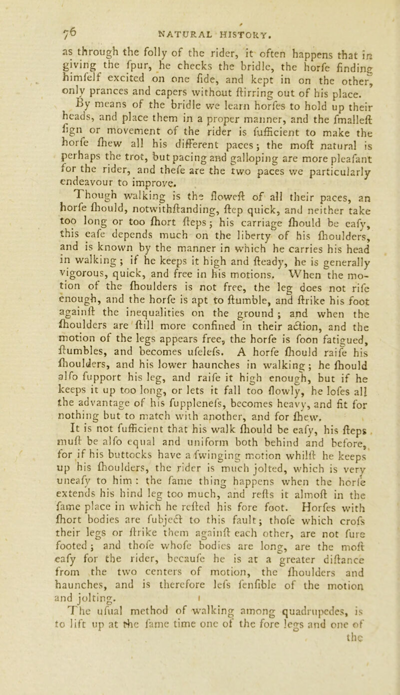 as through the folly of the rider, it often happens that in giving the fpur, he checks the bridle, the horfe finding himlelf excited on one fide, and kept in on the other, only prances and capers without ftirring out of his place. By means of the bridle we learn horfes to hold up their heads, and place them in a proper manner, and the fmalleft ^gn or movement of the rider is fufficient to make the horfe fhew all his different paces; the moft natural is perhaps the trot, but pacing and galloping are more pleafant for the rider, and thele are the two paces we particularly endeavour to improve. Though walking is the flowed of all their paces, an horfe fhould, notwithftanding, ftep quick, and neither take too long or too fhort fteps; his carriage fhould be eafy, this eafe depends much on the liberty of his fhoulders, and is known by the manner in which he carries his head in walking ; if he keeps it high and fteady, he is generally vigorous, quick, and free in his motions. When the mo- tion of the fhoulders is not free, the leg does not rife enough, and the horfe is apt to ffumble, and ftrike his foot againft the inequalities on the ground ; and when the fhoulders are ftill more confined in their action, and the motion of the legs appears free, the horfe is foon fatigued, ffumbles, and becomes ufelefs. A horfe fhould raife his fhoulders, and his lower haunches in walking; he fhould aifo fupport his leg, and raife it high enough, but if he keeps it up too long, or lets it fall too flowly, he lofes all the advantage of his fupplenefs, becomes heavy, and fit for nothing but to match with another, and for fhew. It is not fufficient that his walk fhould be eafy, his fteps muft be alfo equal and uniform both behind and before, for if his buttocks have a/fwinging motion whilft he keeps up his fhoulders, the rider is much jolted, which is very uneafy to him : the fame thing happens when the horfe extends his hind leg too much, and refts it almoft in the fame place in which he refted his fore foot. Horfes with fhort bodies are fubjedt to this fault; thole which crofs their legs or ftrike them againft each other, are not furs footed; and thoie vvhofe bodies are long, are the moft eafy for the rider, becaufe he is at a greater diftance from the two centers of motion, the fhoulders and haunches, and is therefore lefs fenfible of the motion and jolting. i The ufual method of walking among quadrupedes, is to lift up at fhe fame time one of the fore legs and one of the