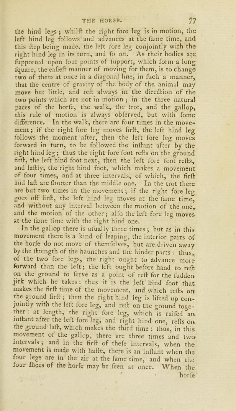 the hind legs ; whilft the right fore leg is in motion, the left hind le<r follows and advances at the fame time, and O _ this ftep being made, the left fore leg conjointly with the right hind leg in its turn, and fo on. As their bodies ate fupported upon four points of fupport, which form a long fquare, the eafieft manner of moving for them, is to change two of them at once in a diagonal line, in fuch a manner, that the centre of gravity of the body of the animal may move but little, and reft always in the direction of the two points which are not in motion ; in the three natural paces of the horfe, the walk, the trot, and the gallop, this rule of motion is always obferved, but with fome difference. In the walk, there are four times in the move- ment; if the right fore leg moves ftrft, the left hind leg follows the moment after, then the left fore leg moves forward in turn, to be followed the inftant after by the right hind leg; thus the right fore foot refts on the ground firft, the left hind foot next, then the left fore foot refts, and laftly, the right hind foot, which makes a movement of four times, and at three intervals, of which, the firft: and laft are fhorter than the middle one. In the trot there are but two times in the movement; if the right fore lep- goes off firft, the left hind leg moves at the fame time^ and without any interval between the motion of the one, and the motion of the other; alfo the left fore leg moves at the fame time with the right hind one. In the gallop there is ufually three times ; but as in this movement there is a kind of leaping, the interior parts of the horfe do not move of themfelves, hut are driven away by the ftrength of the haunches and the hinder parts : thus, of the two fore legs, the right ought to advance more forward than the left; the left ought before hand to reft on the ground to ferve as a point of reft for the fudden jirk which he takes : thus it is the left hind foot that makes the firft time of the movement, and which refts on the ground firft; then the right hind leg is lifted up con- jointly with the left fore leg, and reft on the ground toge- ther : at length, the right fore leg, which is raifed an inftant after the left fore leg, and right hind one, refts on the ground laft, which makes the third time r thus, in this movement of the gallop, there are three times and two- intervals ; and in the firft of thefe intervals, when the movement is made with hafte, there is an inftant when the four legs are in the air at the fame time, and when the four fhoes of the horfe may be feen at once. When the horfe