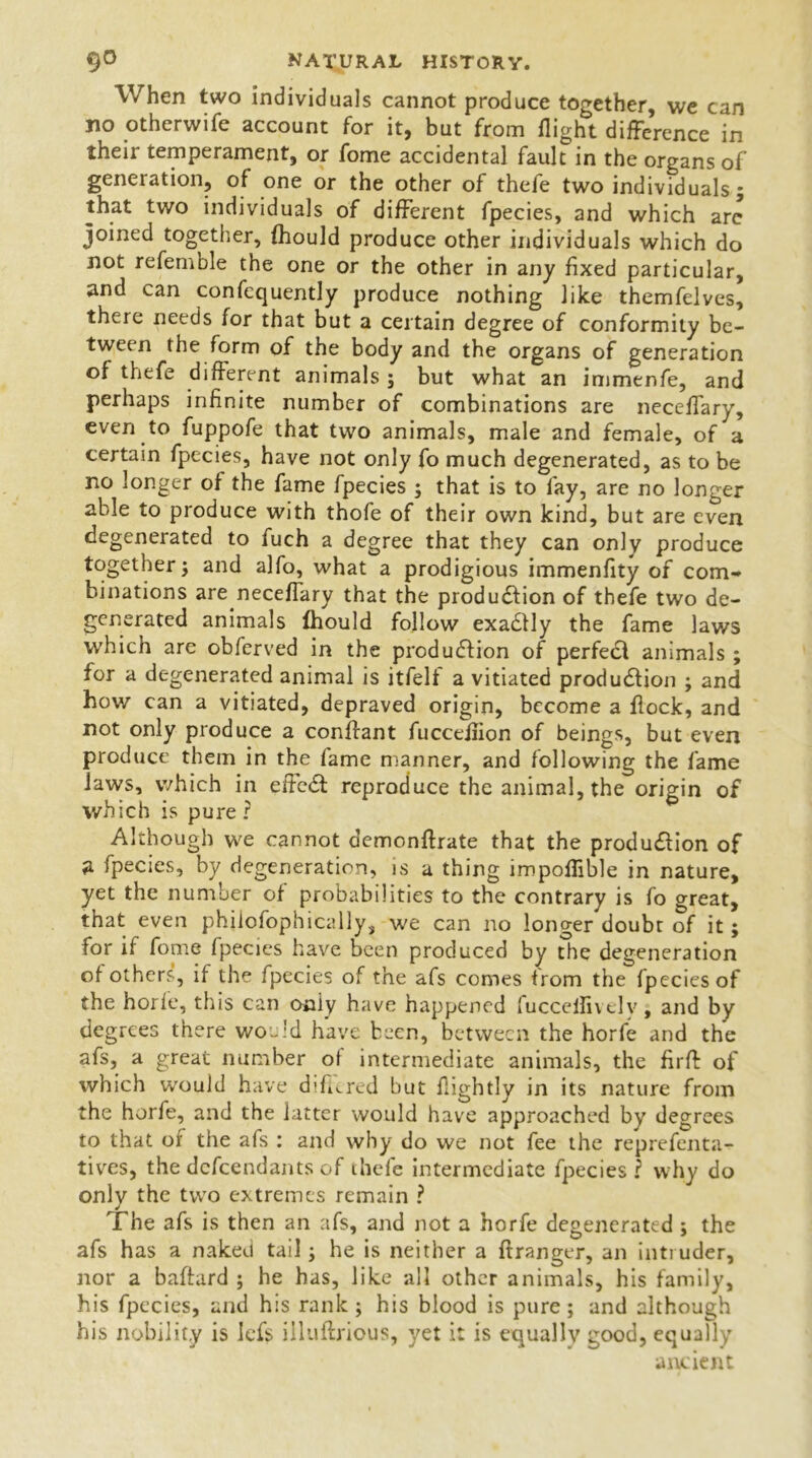 When two individuals cannot produce together, we can no otherwife account for it, but from flight difference in their temperament, or fome accidental fault in the organs of generation, of one or the other of thefe two individuals 5 that two individuals of different fpecies, and which are joined together, fhould produce other individuals which do not refemble the one or the other in any fixed particular, and can confequently produce nothing like themfelves, there needs for that but a certain degree of conformity be- tween the form of the body and the organs of generation of thefe different animals ; but what an immenfe, and perhaps infinite number of combinations are neceflary, even to fuppofe that two animals, male and female, of a certain fpecies, have not only fo much degenerated, as to be no longer of the fame fpecies ; that is to fay, are no longer able to produce with thofe of their own kind, but are even degenerated to fuch a degree that they can only produce together; and alfo, what a prodigious immenfity of com- binations are neceflary that the produ&ion of thefe two de- generated animals fhould follow exaClly the fame laws which are obferved in the production of perfect animals ; for a degenerated animal is itfelf a vitiated production ; and how can a vitiated, depraved origin, become a flock, and not only produce a conffant fucceflion of beings, but even produce them in the fame manner, and following the fame Jaws, which in effeCt reproduce the animal, the origin of which is pure ? Although we cannot demcnftrate that the production of a fpecies, by degeneration, is a thing impoflible in nature, yet the number of probabilities to the contrary is fo great, that even philofophically, we can no longer doubt of it; for if fome fpecies have been produced by the degeneration ct others, if the fpecies of the afs comes from the fpecies of the horle, this can oniy have happened fucceifively, and by degrees there would have been, between the horfe and the afs, a great number of intermediate animals, the firff of which would have diflered but flightly in its nature from the horfe, and the latter would have approached by degrees to that ot the afs : and why do we not fee the reprefenta- tives, the defendants of ihefe intermediate fpecies? why do only the two extremes remain ? The afs is then an afs, and not a horfe degenerated ; the afs has a naked tail; he is neither a ftranger, an intruder, nor a baflard ; he has, like all other animals, his family, his fpecies, and his rank ; his blood is pure; and although his nobility is iefs iiluftrious, yet it is equally good, equally ancient