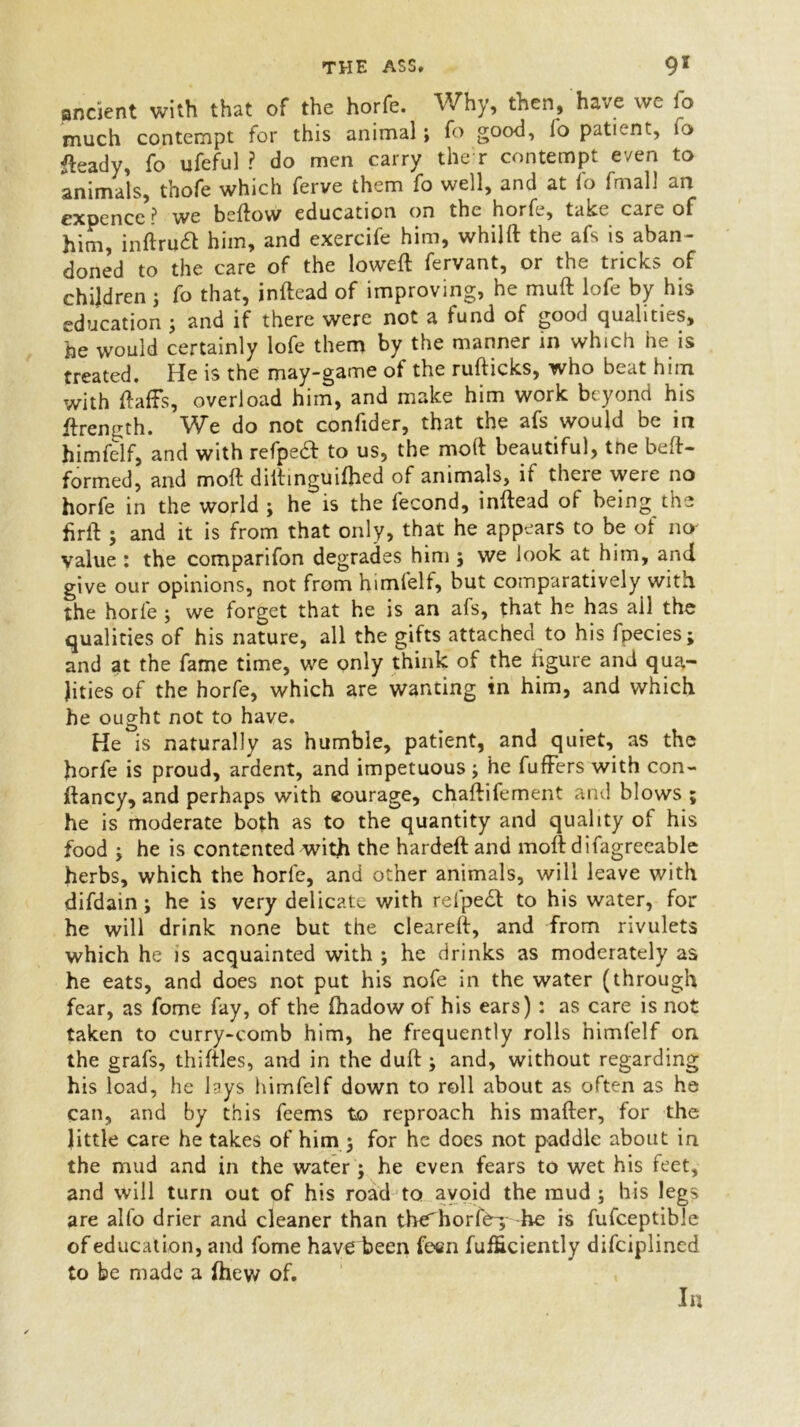 ancient with that of the horfe. Why, then, have we fo much contempt for this animal; fo good, lo patient, fo tody, fo ufeful ? do men carry the r contempt even to animals, thofe which ferve them fo well, and at lo fmall an expence ^ we bellow education on the horfe, take care of him, inftru£l him, and exercife him, whillt the afs is aban- doned to the care of the lowell fervant, or the tricks of children 3 fo that, inflead of improving, he muft lofe by his education 3 and if there were not a fund of good qualities, he would certainly lofe them by the manner in which he is treated. He is the may-game of the rufticks, who beat him with Halls, overload him, and make him work beyond his flren^h. We do not confider, that the afs would be in himfelf, and with refpeft to us, the moll beautiful, tne befl- formed, and molt diitinguilhed of animals, if there were no horfe in the world 3 he is the fecond, inftead ol being the hrft 3 and it is from that only, that he appears to be of no- value : the comparifon degrades him 3 we look at him, and give our opinions, not from himlelf, but comparatively with the horfe 3 we forget that he is an afs, that he has ail the qualities of his nature, all the gifts attached to his fpecies; and at the fame time, we only think of the figure and qua- lities of the horfe, which are wanting in him, and which he ought not to have. He is naturally as humble, patient, and quiet, as the horfe is proud, ardent, and impetuous3 he fuffers with con- llancy, and perhaps with courage, chaflifement and blows ; he is moderate both as to the quantity and quality of his food 3 he is contented with the hardeft and molt difagreeable herbs, which the horfe, and other animals, will leave with difdain3 he is very delicate with refpe£l to his water, for he will drink none but the cleared, and from rivulets which he is acquainted with 3 he drinks as moderately as he eats, and does not put his nofe in the water (through fear, as fome fay, of the Ihadow of his ears): as care is not taken to curry-comb him, he frequently rolls himfelf on the grafs, thiftles, and in the dull:3 and, without regarding his load, he lays himfelf down to roll about as often as he can, and by this feems to reproach his mailer, for the little care he takes of him 3 for he does not paddle about in the mud and in the water 3 he even fears to wet his feet, and will turn out of his road to avoid the mud 3 his legs are alfo drier and cleaner than tbe'horte-3 he is fufceptible of education, and fome have been fecn fufficiently difeiplined to be made a Ihew of. In