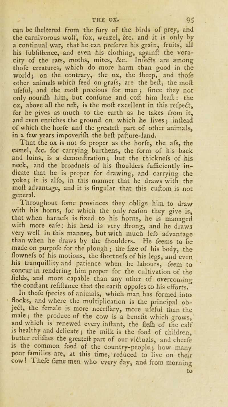 can be flickered from the fury of the birds of prey, and the carnivorous wolf, fox, weazel, &c. and it is only by a continual war, that he can preferve his grain, fruits, all his fubfiflence, and even his clothing, ag2inft the vora- city of the rats, moths, mites, &c. Infedts are among thofe creatures, which do more harm than good in the world; on the contrary, the ox, the flieep, and thofe other animals which feed on grafs, are the beft, the moft ufeful, and the moft precious for man ; fince they not only nourifli him, but confume and coft him leaft : the ox, above all the reft, is the moft excellent in this refpetft, for he gives as much to the earth as he takes from it, and even enriches the ground on which he lives; inftead of which the horfe and the greateft part of other animals, in a few years impoverifli the beft pafture-land. That the ox is not fo proper as the horfe, the afs, the camel, &c. for carrying burthens, the form of his back and loins, is a demonllration; but the thicknefs of his neck, and the broadnefs of his fhoulders fufEciently in- dicate that he is proper for drawing, and carrying the yoke; it is alfo, in this manner that he draws with the moft advantage, and it is fingular that this cuftom is not general. Throughout fome provinces they oblige him to draw with his horns, for which the only reafon they give is, that when harnefs is fixed to his horns, he is managed with more eafe: his head is very ftrong, and he draws very well in this manner, but with much lefs advantage than when he draws by the fhoulders. He feems to be made on purpofe for the plough ; the fize of his body, the flownefs of his motions, the fhortnefs of his legs, and even his tranquillity and patience when he labours, feem to concur in rendering him proper for the cultivation of the fields, and more capable than any other of overcoming the conftant reliftance that the earth oppofes to his efforts.0 In thofe fpecies of animals, which man has formed into flocks, and where the multiplication is the principal ob- ject, the female is more neceffary, more ufeful than the male; the produce of the cow is a benefit which grows, and which is renewed every inftant, the flefh of the calf is healthy and delicate; the milk is the food of children, butter relifhes the greateft part of our victuals, and cheefe is the common food of the country-people; how many poor families are, at this time, reduced to live on their cow! Thefe fame men who every day, and from morning to