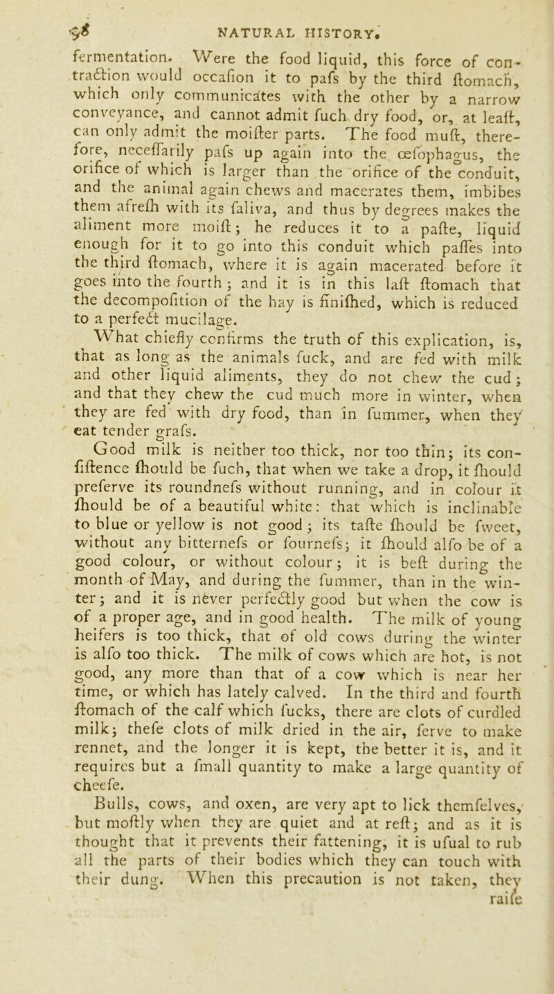 fermentation. Were the food liquid, this force of con- traction would occafion it to pafs by the third ftomach, which only communicates with the other by a narrow conveyance, and cannot admit fuch dry food, or, at leaft, can only admit the moifter parts. The food muft, there- lore, neceffarily pafs up again into the cefophagus, the orifice of which is larger than the orifice of the conduit, and the animal again chews and macerates them, imbibes them afrefh with its faliva, and thus by degrees makes the aliment more mo ill; he reduces it to a pafte, liquid lough fo. it to go into this conduit which paftes into the third ftomach, where it is again macerated before it goes into the jourth ; and it is in this laft ftomach that the decompofition of the hay is fmifhed, which is reduced to a perfeCt mucilage. W hat chiefly confirms the truth of this explication, is, that as long as the animals fuck, and are fed with milk and other liquid aliments, they do not chew the cud ; and that they chew the cud much more in winter, when they are fed with dry food, than in fummer, when they eat tender grafs. Good milk is neither too thick, nor too thin; its con- fidence fhould be fuch, that when we take a drop, it fhould preferve its roundnefs without running, and in colour it fhould be of a beautiful white: that which is inclinable to blue or yellow is not good; its tafie fhould be fweet, without any bitternefs or fournefs; it fhould alfo be of a good colour, or without colour; it is beft during the month of May, and during the fummer, than in the win- ter; and it is never perfectly good but when the cow is of a proper age, and in good health. 7'he milk of young heifers is too thick, that of old cows during the winter is alfo too thick. The milk of cows which are hot, is not good, any more than that of a cow which is near her time, or which has lately calved. In the third and fourth ftomach of the calf which fucks, there are clots of curdled milk; thefe clots of milk dried in the air, ferve to make rennet, and the longer it is kept, the better it is, and it requires but a fmall quantity to make a large quantity of cheefe. Bulls, cows, and oxen, are very apt to lick thcmfelves, but moftly when they are quiet and at reft; and as it is thought that it prevents their fattening, it is ufual to rub all the parts of their bodies which they can touch with their dung. When this precaution is not taken, they