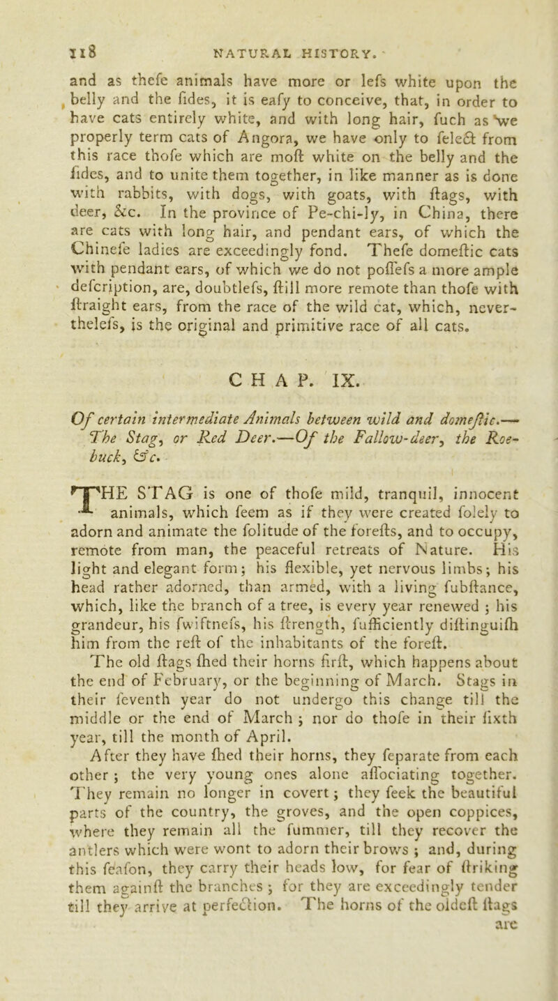 and as thefe animals have more or lefs white upon the belly and the Tides, it is eafy to conceive, that, in order to have cats entirely white, and with long hair, fuch as \ve properly term cats of Angora, we have only to fele£I from this race thofe which are moft white on the belly and the iides, and to unite them together, in like manner as is done with rabbits, with dogs, with goats, with ftags, with deer, See. In the province of Pe-chi-ly, in China, there are cats with long hair, and pendant ears, of which the Ch inele ladies are exceedingly fond. Thefe domeftic cats with pendant ears, of which we do not poftefs a more ample defeription, are, doubtlefs, ftill more remote than thofe with ftraight ears, from the race of the wild cat, which, never- thelels, is the original and primitive race of all cats. CHAP. IX. Of certain intermediate Animals between wild and domejlic.— The Stag, or Red Deer.—Of the Fallow-deer, the Roe- buck, is'c. * jj TIE STAG is one of thofe mild, tranquil, innocent animals, which feem as if they were created folely to adorn and animate the folitude of the forefts, and to occupy, remote from man, the peaceful retreats of Nature. His light and elegant form; his flexible, yet nervous limbs; his head rather adorned, than armed, with a living fubftance, which, like the branch of a tree, is every year renewed ; his grandeur, his fwiftnefs, his ftrength, fufficiently diftinguifh him from the reft of the inhabitants of the foreft. The old ftags fhed their horns hrft, which happens about the end of February, or the beginning of March. Stags in their feventh year do not undergo this change till the middle or the end of March ; nor do thofe in their lixth year, till the month of April. After they have fhed their horns, they feparate from each other ; the very young ones alone aftociating together. They remain no longer in covert; they feek the beautiful parts of the country, the groves, and the open coppices, where they remain all the fumnier, till they recover the antlers which were wont to adorn their brows ; and, during this feafon, they carry their heads low, for fear of ftriking them aeainft the branches ; for they are exceedingly tender till they arrive at perfe&ion. The horns of the oideft ftags are