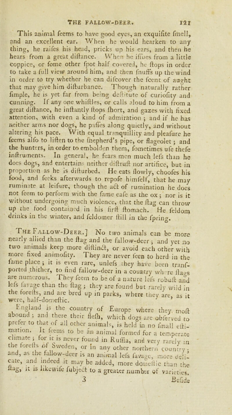 This animal Teems to have good eyes, an exquifite fmell, and an excellent ear. When he would hearken to any thing, he raifes his head, pricks up his ears, and then he hears from a great diflance. When he i flues from a little coppice, or fome other fpot half covered, he flops in order to take a full view around him, and then fnuffs up the wind in order to try whether he can difcover the fcent of au?ht that may give him diffurbance. Though naturally rather fimple, he is yet far from being deft'tute of curiofity and cunning. If any one whiff les, or cal is aloud to him from a great diffance, he inffantly flops fliort, and gazes with fixed attention, with even a kind of admiration ; and if he has neither arms nor dogs, he pafTes along quietly, and without altering his pace. With equal tranquillity and pleafurc he Teems alfo to liflen to the fhepherd’s pipe, or flageolet; and the hunters, in order to embolden them, Tometimes ufe thefe inflruments. In general, he fears men much lefs than he does dogs, and entertains neither diflrufl nor artifice, but in proportion as he is diffurbed. He eats flowly, choofes his food, and feeks afterwards to repofe himfelf, that he may ruminate at leifure, though tne a£f of rumination he does not feem to perform with the fame eafe as the ox; nor is it without undergoing much violence, that the flag can throw up the food contained in his firff ffomach. He feldom drinks in the winter, and feldomer Hill in the Tprino-. The b allow-Deer. J No two animals can be more neuiiy allied than the flag and the fallow-deer j and yet no two animals keep more diftind, or avoid each other with more fixed animoflty. They are never feen to herd in the fanm place ; it is even rare, unlefs chey have been trans- ported thither, to find fallow-deer in a country v/h re flavs are numerous. They feem to be of a nature Id's rebuff and lefs lavage than the flag ; they are found but rarely wild in the foreits, and are bred up in parks, where they are, as it were, half-domeflic. England is the country of Europe where they mofl abound ; and there their flefli, which dogs are obferved to prefer to that of all other animals, is held in no fmall elfi- mation. It feems to be an animal formed for a temperate climate ; for k is never found in Ruffia, and very rarely in the fore ft s of bvveden, or in any other northern country • and, as the fallow-deer is an animal lefs favage, more deli- cate, and indeed it may be added, more dcmeflic than'’the dag, it is likewife fubjedt to a greater number of varieties. 3 Be fide