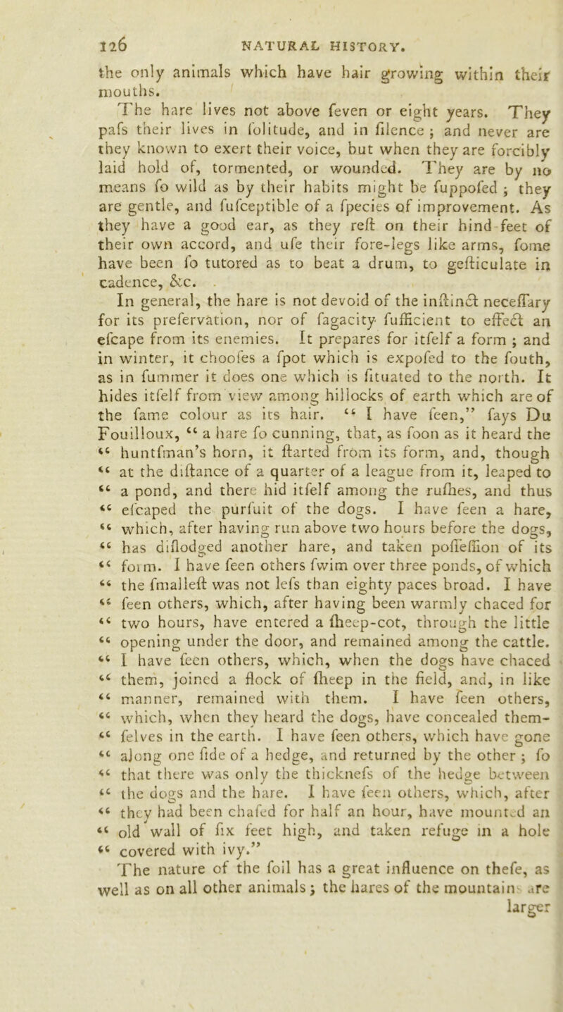 the only animals which have hair growing within their mouths. The hare lives not above (even or eight years. They pafs their lives in folitude, and in filence ; and never are they known to exert their voice, but when they are forcibly laid hold of, tormented, or wounded. They are by no means fo wild as by their habits might be fuppofed ; they are gentle, and fufceptible of a fpecies of improvement. As they have a good ear, as they reft on their hind feet of their own accord, and ufe their fore-legs like arms, foine have been fo tutored as to beat a drum, to gcfticulate in cadence, &c. In general, the hare is not devoid of the inftincl neceflary for its prefervation, nor of fagacity fufficient to effedf an efcape from its enemies. It prepares for itfelf a form ; and in winter, it choofes a fpot which is expofed to the fouth, as in fumrner it does one which is fituated to the north. It hides itfelf from view among hillocks of earth which are of the fame colour as its hair. 44 I have feen,” fays Du Fouilloux, 44 a hare fo cunning, that, as foon as it heard the 44 huntfman’s horn, it ftarted from its form, and, though 44 at the diftance of a quarter of a league from it, leaped to 44 a pond, and there hid itfelf among the rufhes, and thus 44 efcaped the purfuit of the dogs. I have feen a hare, 44 which, after having run above two hours before the dogs, 44 has diflodged another hare, and taken pofl’effion of its 44 foim. I have feen others fvvim over three ponds, of which 44 the fmalleft was not lefs than eighty paces broad. I have 44 feen others, which, after having been warmly chaced for 44 two hours, have entered a fheep-cot, through the little 44 opening under the door, and remained among the cattle. 44 I have feen others, which, when the dogs have chaced 44 them, joined a flock of fheep in the field, and, in like 44 manner, remained with them. I have feen others, 44 which, when they heard the dogs, have concealed them- 44 felves in the earth. I have feen others, which have gone 44 along one fide of a hedge, and returned by the other ; fo 44 that there was only the thicknefs of the hedge between 44 the dogs and the hare. 1 have feen others, which, after 44 they had been chafed for half an hour, have mounted an 44 old wall of fix feet high, and taken refuge in a hole 44 covered with ivy.” The nature of the foil has a great influence on thefe, as well as on all other animals \ the hares of the mountain are larger