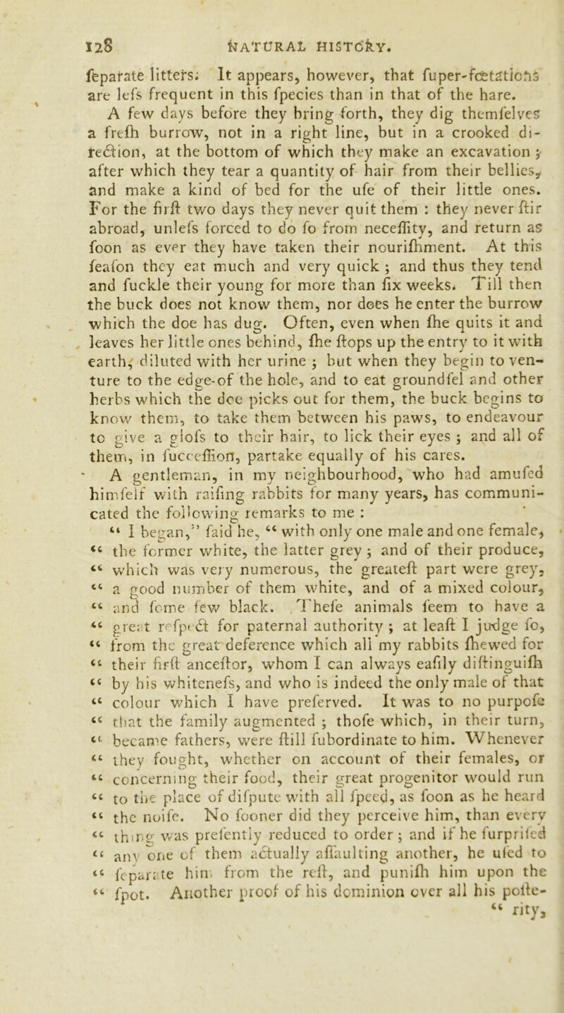feparate litters; It appears, however, that fuperTcetaticfij are lefs frequent in this fpecies than in that of the hare. A few days before they bring forth, they dig themfelves a frefh burrow, not in a right line, but in a crooked di- redfion, at the bottom of which they make an excavation ; after which they tear a quantity of hair from their bellies, and make a kind of bed for the ufe of their little ones. For the firft two days they never quit them : they never ftir abroad, unlefs forced to do fo from neceffity, and return as foon as ever they have taken their nourifhment. At this feafon they eat much and very quick ; and thus they tend and fuckle their young for more than fix weeks* Till then the buck does not know them, nor does he enter the burrow which the doe has dug. Often, even when fhe quits it and leaves her little ones behind, fhe flops up the entry to it with earth, diluted with her urine ; but when they begin to ven- ture to the edge-of the hole, and to eat groundlel and other herbs which the dee picks out for them, the buck begins to know them, to take them between his paws, to endeavour to give a glofs to their hair, to lick their eyes ; and all of them, in fucceflion, partake equally of his cares. A gentleman, in my neighbourhood, who had amufed himfelf with raifing rabbits for many years, has communi- cated the following remarks to me : “ I began,faid he, 44 with only one male and one female, 44 the former white, the latter grey; and of their produce, 44 which was very numerous, the greateft part were grey, 44 a good number of them white, and of a mixed colour, 44 and feme few black. Thefe animals l'eem to have a 44 great r fpt £t for paternal authority ; at leaffc I judge fo, 44 from the great deference which all my rabbits Ihewed for 44 their firft anceftor, whom I can always eafily diftinguifh 44 by bis whitenefs, and who is indeed the only male of that 44 colour which I have preferved. It wras to no purpofc 44 that the family augmented ; thofe which, in their turn, 44 became fathers, were {fill fubordinate to him. Whenever 44 they fought, whether on account of their females, or 44 concerning their food, their great progenitor would run 44 to the place of difpute with all fpeed, as foon as he heard 44 the noife. No fooner did they perceive him, than every 44 thing was prefently reduced to order; and if he furpriled 44 am one of them actually afi'aulting another, he uled to 44 fepan te him from the reft, and punifh him upon the 44 fpot. Another proof of his dominion ever all his pofte- “ rity.