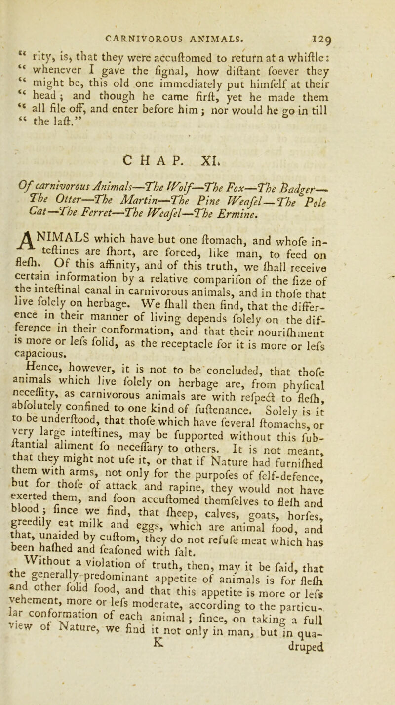 e< rity, is, that they were accuttomed to return at a whittle: whenever I gave the fignal, how diftant foever they “ might be, this old one immediately put himfelf at their head ; and though he came firft, yet he made them <c all file off, and enter before him ; nor would he go in till “ the laft.” CHAP. XL Of carnivorous Animals—The IVolf—The Fox—The Badger The Otter—The Martin—The Pine IVeafel—The Pole Oat—The Ferret—The IVeafel—The Ermine. ANIMALS which have but one ttomach, and whofe in- teftines are ttiort, are forced, like man, to feed on flefli.. Of this affinity, and of this truth, we fhall receive certain information by a relative companion of the fize of the inteftinal canal in carnivorous animals, and in thofe that live folely on herbage. We fliall then find, that the differ- ence in their manner of living depends folely on the dif- ference in their conformation, and that their nourifhment is more or lefs folid, as the receptacle for it is more or lefs capacious. Hence, however, it is not to be concluded, that thofe animals which live folely on herbage are, from phyfical neceffity, as carnivorous animals are with refped to flefh abfolutely confined to one kind of futtenance. Solely is it to be understood, that thofe which have feveral ftomachs, or very large intettines, may be fupported without this fub- itantial aliment fo neceffary to others. It is not meant, that they might not ufe it, or that if Nature had furnifhed them with arms, not only for the purpofes of felf-defence, but for thole of attack and rapine, they would not have exerted them, and foon accuttomed themfelves to flefh and blood; fince we find, that fheep, calves, goats, horfes greedily eat milk and eggs, which are animal food, and K b? cuftom> they do not refufe meat which has been hafhed and feafoned with fait. Without a violation of truth, then, may it be Laid, that the generally predominant appetite of animals is for flefh *nd other folid food, and that this appetite is more or lefs vehement, more or lefs moderate, according to the particu- far conformation of each animal; fince, on taking a full >‘CW of Nature, we find it^not only in man, but jn qua- ^ druped