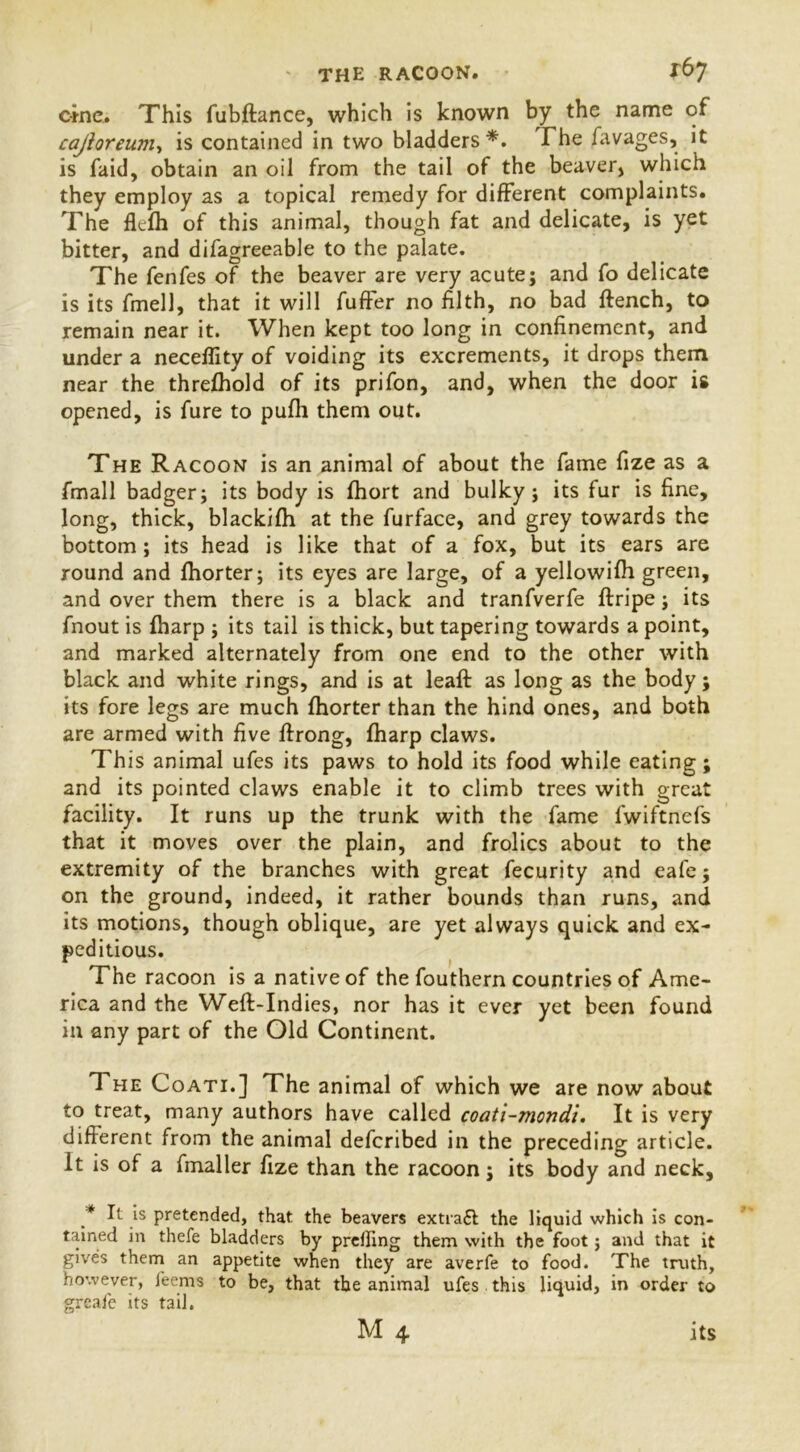 * THE RACOON. *67 cine. This fubftance, which is known by the name of cajioreum, is contained in two bladders*. The favages, it is faid, obtain an oil from the tail of the beaver, which they employ as a topical remedy for different complaints. The flcfh of this animal, though fat and delicate, is yet bitter, and difagreeable to the palate. The fenfes of the beaver are very acute; and fo delicate is its fmell, that it will fuffer no filth, no bad ftench, to remain near it. When kept too long in confinement, and under a neceflity of voiding its excrements, it drops them near the threfhold of its prifon, and, when the door is opened, is fure to pufli them out. The Racoon is an animal of about the fame fize as a fmall badger; its body is fhort and bulky; its fur is fine, long, thick, blackifh at the furface, and grey towards the bottom; its head is like that of a fox, but its ears are round and fhorter; its eyes are large, of a yellowifh green, and over them there is a black and tranfverfe ftripe; its fnout is fharp ; its tail is thick, but tapering towards a point, and marked alternately from one end to the other with black and white rings, and is at leaft as long as the body; its fore legs are much fhorter than the hind ones, and both are armed with five ffrong, fharp claws. This animal ufes its paws to hold its food while eating; and its pointed claws enable it to climb trees with great facility. It runs up the trunk with the fame lwiftnefs that it moves over the plain, and frolics about to the extremity of the branches with great fecurity and eafe; on the ground, indeed, it rather bounds than runs, and its motions, though oblique, are yet always quick and ex- peditious. The racoon is a native of the fouthern countries of Ame- rica and the Weft-Indies, nor has it ever yet been found in any part of the Old Continent. The Coati.] The animal of which we are now about to treat, many authors have called coati-mondi. It is very different from the animal deferibed in the preceding article. It is of a fmaller fize than the racoon; its body and neck, * It is pretended, that the beavers extract the liquid which is con- tained in thefe bladders by prdling them with the foot; and that it gives them an appetite when they are averfe to food. The truth, however, feems to be, that the animal ufes this liquid, in order to greafe its tail.