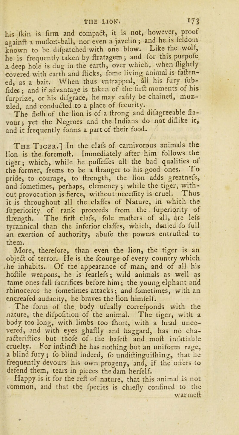 his (kin is firm and compact, it is not, however, proof againft a mufket-ball, nor even a javelin; and he is feldom known to be difpatched with one blow. Like the wolf, he is frequently taken by ftratagem; and for this purpofe a deep hole is dug in the earth, over which, when flightly covered with earth and flicks, fome living animal is fatten- ed, as a bait. When thus entrapped, all his fury fub- fidee; and if advantage is taken of the firft moments of his furprize, or his difgrace, he may eafily be chained, muz- zled, and conducted to a place of fecurity. The flefh of the lion is of a ftrong and difagreeable fla- vour; yet the Negroes and the Indians do not diflike it, and it frequently forms a part of their food. / The Tiger.] In the clafs of carnivorous animals the lion is the foremoft. Immediately after him follows the tiger; which, while he poftettes all the bad qualities of the former, feems to be a ftranger to his good ones. To pride, to courage, to ftrength, the lion adds greatnefs, and fometimes, perhaps, clemency ; while the tiger, with- out provocation is fierce, without necefiity is cruel. Thus it is throughout all the clattes of Nature, in which the fuperiority of rank proceeds from the fuperiority of ftrength. The firft clafs, foie matters of all, are lefs tyrannical than the inferior clattes, which, denied fo full an exertion of authority, abufe the powers entrufted to them. More, therefore, than even the lion, the tiger is an object of terror. He is the fcourge of every country which .he inhabits. Of the appearance of man, and of all his hoftile weapons, he is fearlefs; wild animals as well as tame ones fall facrifices before him; the young elphant and rhinoceros he fometimes attacks; and fometimes, with an encreafed audacity, he braves the lion himfelf. The form of the body ufually correfponds with the nature, the difpofition of the animal. The tiger, with a body too long, with limbs too (hol t, with a head unco- vered, and with eyes ghaftly and haggard, has no cha- radleriftics but thofe of the bafeft and moft infatiable cruelty. For inftintft he has nothing but an uniform rage, a blind fury; fo blind indeed, fo undiftinguifhing, that he frequently devours his own progeny, and, if lhe otters to defend them, tears in pieces the dam herfelf. Happy is it for the reft of nature, that this animal is not common, and that the fpecies is chiefly confined to the warmeft