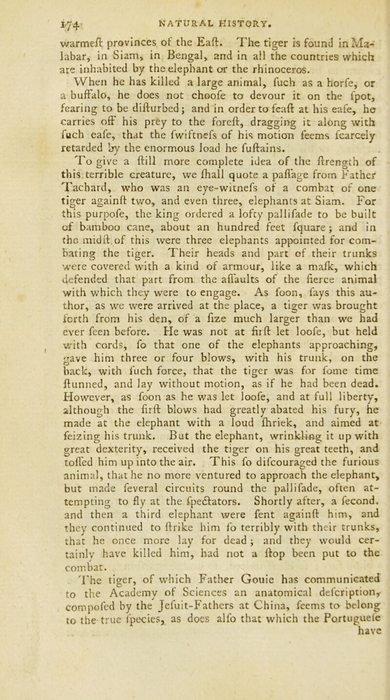 warmeft provinces of the Eaft. The tiger is found in Ma- labar, in Siam, in Bengal, and in all the countries which are inhabited by the elephant or the rhinoceros. When he has killed a large animal, fuch as a horfe, or a buffalo, he does not choofe to devour it on the fpot, fearing to be difturbed; and in order to feaft at his eafe, he carries oft his prey to the foreft, dragging it along with fuch eafe, that the fwiftnefs of his motion feems fcarcely retarded by the enormous load he fuftains. To give a ftill more complete idea of the ftrength of this terrible creature, we fhall quote a paftage from Father Tachard, who was an eye-witnefs of a combat of one tiger againft two, and even three, elephants at Siam. For this purpofe, the king ordered a lofty pallifade to be built of bamboo cane, about an hundred feet fquare ; and in the midft.of this were three elephants appointed for com- bating the tiger. Their heads and part of their trunks were covered with a kind of armour, like a mafk, which defended that part from the aftaults of the fierce animal with which they were to engage. As foon, fays this au- thor, as we were arrived at the place, a tiger v/as brought forth from his den, of a ftze much larger than we had ever feen before. He was not at firft let loofe, but held with cords, fo that one of the elephants approaching, <*ave him three or four blows, with his trunk, on the back, with fuch force, that the tiger was for feme time ftunned, and lay without motion, as if he had been dead. However, as foon as he was let loofe, and at full liberty, although the firft blows had greatly abated his fury, he made at the elephant with a loud fhriek, and aimed at feizing his trunk. But the elephant, wrinkling it up with great dexterity, received the tiger on his great teeth, and toft'ed him up into the air. This fo difeouraged the furious animal, that he no more ventured to approach the elephant, but made feveral circuits round the pallifade, often at- tempting to fly at the fpeciators. Shortly after, a fecond. and then a third elephant were fent againft him, and they continued to ftrike him fo terribly with their trunks, that he once more lay for dead; and they would cer- tainly have killed him, had not a flop been put to the combat. The tiger, of which Father Gouie has communicated to the Academy of Sciences an anatomical defcription, compofed by the Jefuit-Fathcrs at China, feems to belong to the true fpecies, as docs alfo that which the Portugueie have