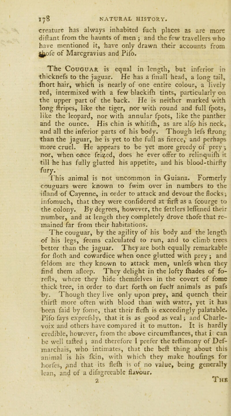 creature has always inhabited fuch places as are more diflant from the haunts of men ; and the few travellers who have mentioned it, have only drawn their accounts from j^ofe of Marcgravius and Pifo. The Couguar is equal in length, but inferior in thicknefs to the jaguar. He has a fmall head, a long tail, Ihort hair, which is nearly of one entire colour, a lively red, intermixed with a few blackifh tints, particularly on the upper part of the back. He is neither marked with long ftripes, like the tiger, nor with round and full fpots* like the leopard, nor with annular fpots, like the panther and the ounce. His chin is whitilh, as are alfp his neck, and all the inferior parts of his body. Though lefs ftrong than the jaguar, he is yet to the full as fierce, and perhaps more cruel. He appears to be yet more greedy of prey ; nor, when once fei^ed, does he ever offer to relinquilh it till he has fully glutted his appetite, and his blood-thirfty fury. 'This animal is not uncommon in Guiana. Formerly coucruars were known to fwim over in numbers to the ifland of Cayenne, in order to attack and devour the flocks; infomuch, that they were confidered at ffrft as a fcourge to the colony. By degrees, however, the fettlers leffened their number, and at length they completely drove thofe that re- mained far from their habitations. The couguar, by the agility of his body and the length of his legs, feems calculated to run, and to climb trees better than the jaguar. They are both equally remarkable for floth and cowardice when once glutted with prey; and feldom are they known to attack men, unlefs when they find them afleep. They delight in the lofty flhades of fo- refls, where they hide themfelves in the covert of fome thick tree, in order to dart forth on fuchr animals as pafs by. Though they live only upon prey, and quench their thirft more often with blood than with water, yet it has been faid by fome, that their flefh is exceedingly palatable. Pifo fays exprefsly, that it is as good as veal; and Charle- voix and others have compared it to mutton. It is hardly credible, however, from the above circumftances, that i can be well tailed ; and therefore 1 prefer the tellimony of Def- marchais, who intimates, that the bell thing about this animal is his Ikin, with which they make houfings for horfes, ^nd that its flelh is of no value, being generally lean, and of a difagreeable flavour. 2