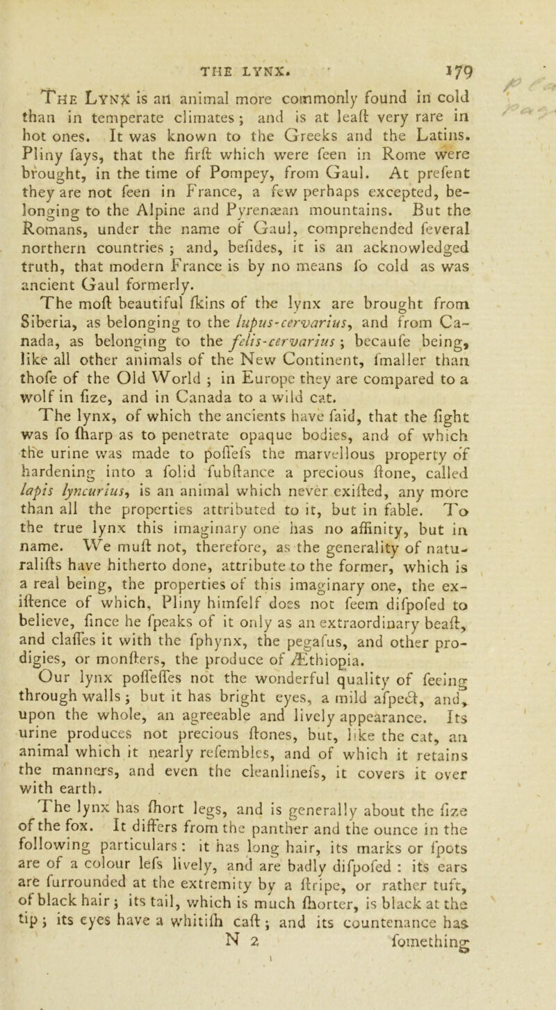 THE LYNX. The Lynjc is ail animal more commonly found in cold than in temperate climates; and is at lead very rare in hot ones. It was known to the Greeks and the Latins. Pliny fays, that the firft which were feen in Rome were brought, in the time of Pompey, from Gaul. At prefent they are not feen in Franee, a few perhaps excepted, be- longing to the Alpine and Pyrenaean mountains. But the Romans, under the name of Gaul, comprehended feveral northern countries ; and, befides, it is an acknowledged truth, that modern France is by no means fo cold as was ancient Gaul formerly. The mold beautiful fkins of the lynx are brought from Siberia, as belonging to the lupus-cervarius, and from Ca- nada, as belonging to the felis-cervarius ; becaufe being, like all other animals of the New Continent, fmaller than thofe of the Old World ; in Europe they are compared to a wolf in fize, and in Canada to a wild cat. The lynx, of which the ancients have faid, that the fight was fo (harp as to penetrate opaque bodies, and of which the urine was made to podefs the marvellous property of hardening into a folid fubftance a precious done, called lapis lyncurius, is an animal which never exiided, any more than all the properties attributed to it, but in fable. To the true lynx this imaginary one has no affinity, but in name. We mud not, therefore, as the generality of natu- ralids have hitherto done, attribute to the former, which is a real being, the properties of this imaginary one, the ex- idence of which, Pliny himfelf does not feem difpoled to believe, fince he fpeaks of it only as an extraordinary bead, and clades it with the fphynx, the pegafus, and other pro- digies, or menders, the produce of /Ethiopia. Our lynx poffeffes not the wonderful quality of feeing through walls ; but it has bright eyes, a mild afpeef, and, upon the whole, an agreeable and lively appearance. Its urine produces not precious dones, but, like the cat, an animal which it nearly refembles, and of which it retains the manners, and even the cleanlinefs, it covers it over with earth. The lynx has diort legs, and is generally about the fize of the fox. It differs from the panther and the ounce in the following particulars: it has long hair, its marks or fpots are of a colour lefs lively, and are badly difpofed : its ears are furrounded at the extremity by a dripe, or rather tuft, of black hair ; its tail, which is much fhorter, is black at the tip; its eyes have a whiti 1 h cad ; and its countenance has N 2 fomething;