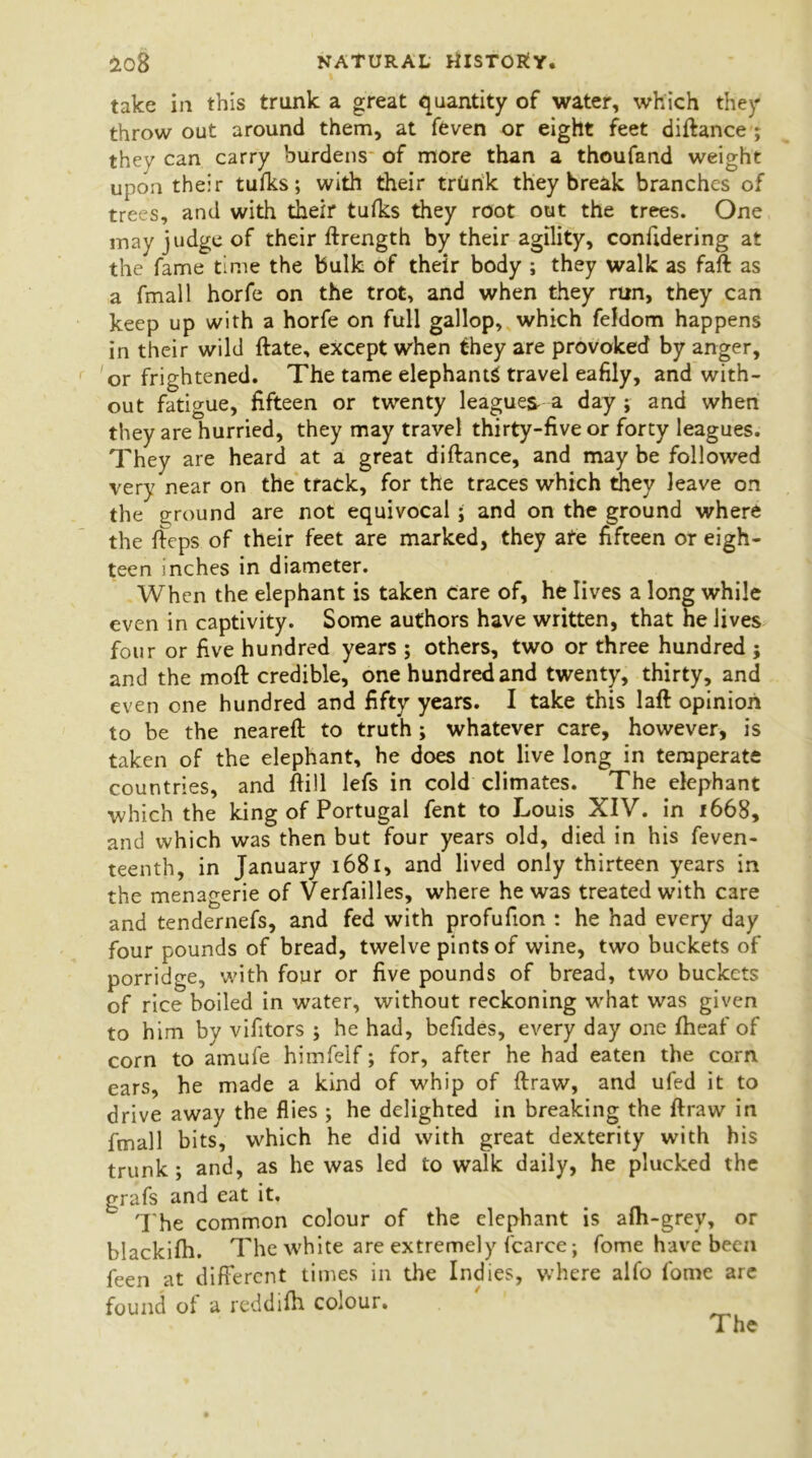 take in this trunk a great quantity of water, which they throw out around them, at feven or eight feet diftance ; they can carry burdens of more than a thoufand weight upon their tufks; with their trunk they break branches of trees, and with their tufks they root out the trees. One may judge of their ftrength by their agility, considering at the fame time the bulk of their body ; they walk as faft as a fmall horfe on the trot, and when they run, they can keep up with a horfe on full gallop, which feldom happens in their wild ftate, except when they are provoked by anger, or frightened. The tame elephants travel eafily, and with- out fatigue, fifteen or twenty league^ a day ; and when they are hurried, they may travel thirty-five or forty leagues. They are heard at a great diftance, and may be followed very near on the track, for the traces which they leave on the ground are not equivocal; and on the ground where the fteps of their feet are marked, they ate fifteen or eigh- teen inches in diameter. When the elephant is taken care of, he lives a long while even in captivity. Some authors have written, that he lives four or five hundred years ; others, two or three hundred ; and the moft credible, one hundred and twenty, thirty, and even one hundred and fifty years. I take this laft opinion to be the neareft to truth ; whatever care, however, is taken of the elephant, he does not live long in temperate countries, and ftill lefs in cold climates. The elephant which the king of Portugal fent to Louis XIV. in 1668, and which was then but four years old, died in his feven- teenth, in January 1681, and lived only thirteen years in the menagerie of Verfailles, where he was treated with care and tendernefs, and fed with profufion : he had every day four pounds of bread, twelve pints of wine, two buckets of porridge, with four or five pounds of bread, two buckets of rice boiled in water, without reckoning what was given to him by vifitors ; he had, befides, every day one fheaf of corn to amufe himfelf; for, after he had eaten the corn ears, he made a kind of whip of ftraw, and ufed it to drive away the flies ; he delighted in breaking the ftraw in fmall bits, which he did with great dexterity with his trunk; and, as he was led to walk daily, he plucked the grafs and eat it. The common colour of the elephant is afh-grey, or blackifh. The white are extremely fcarce; fome have been feen at different times in the Indies, where alfo fome are found of a reddifh colour.