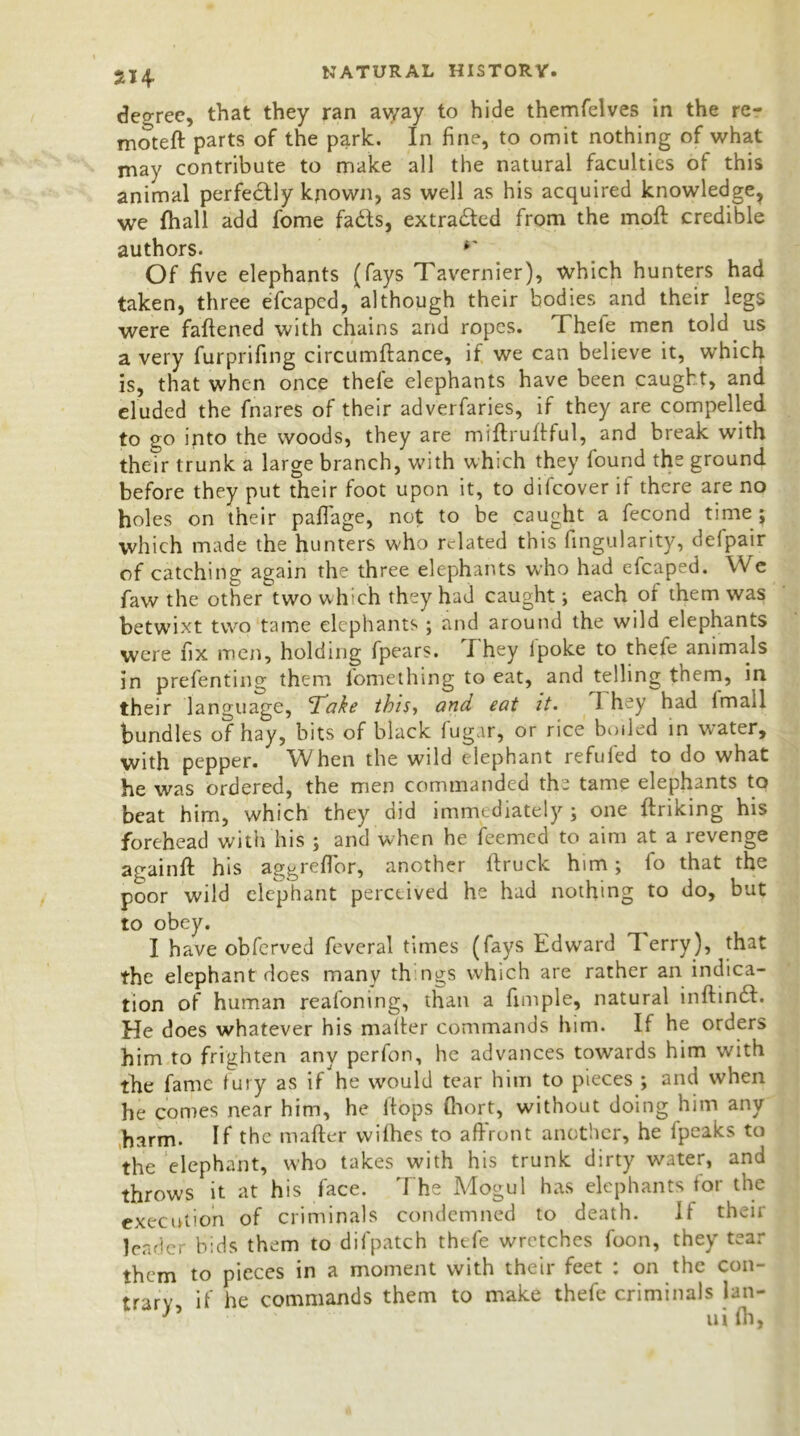 5H degree, that they ran ay/ay to hide themfelves in the re- moteft parts of the park. In fine, to omit nothing of what may contribute to make all the natural faculties of this animal perfectly known, as well as his acquired knowledge, we fhall add fome fadts, extracted from the molt credible authors. r Of five elephants (fays Tavernier), which hunters had taken, three efcapcd, although their bodies and their legs were fattened with chains and ropes. Thefe men told us a very furprifing circumftance, if we can believe it, which is, that when once thefe elephants have been caught, and eluded the fnares of their adverfaries, if they are compelled to go into the woods, they are miftrultful, and break with their trunk a large branch, with which they found the ground before they put their foot upon it, to difcover if there are no holes on their paflage, not to be caught a fecond time; which made the hunters who related this fingularity, delpair of catching again the three elephants who had efcaped. We faw the other two which they had caught; each of them was betwixt two tame elephants ; and around the wild elephants were fix men, holding fpears. I hey lpoke to thefe animals in prefenting them fomething to eat, and telling them, in their language, 'Take this, and eat it. 1 hey had Imail bundles of hay, bits of black fugar, or rice boiled in water, with pepper. When the wild elephant refufed to do what he was ordered, the men commanded th- tame elephants to beat him, which they did immediately; one ftriking his forehead with his ; and when he feemed to aim at a revenge againft his aggrefibr, another ftruck him; fo that the poor wild elephant perceived he had nothing to do, but to obey. I have obferved feveral times (fays Edward Terry), that the elephant does many things which are rather an indica- tion of human realoning, than a fimple, natural inftin£l. He does whatever his matter commands him. If he orders him to frighten any perfon, he advances towards him with the fame fury as if he would tear him to pieces ; and when he comes near him, he Itops fiiort, without doing him any harm. If the matter withes to affront another, he tpeaks to the elephant, who takes with his trunk dirty water, and throws it at his face. The Mogul has elephants for the execution of criminals condemned to death. If their leader bids them to difpatch thefe wretches foon, they tear them to pieces in a moment with their feet : on the con- trary, if he commands them to make thefe criminals lan-