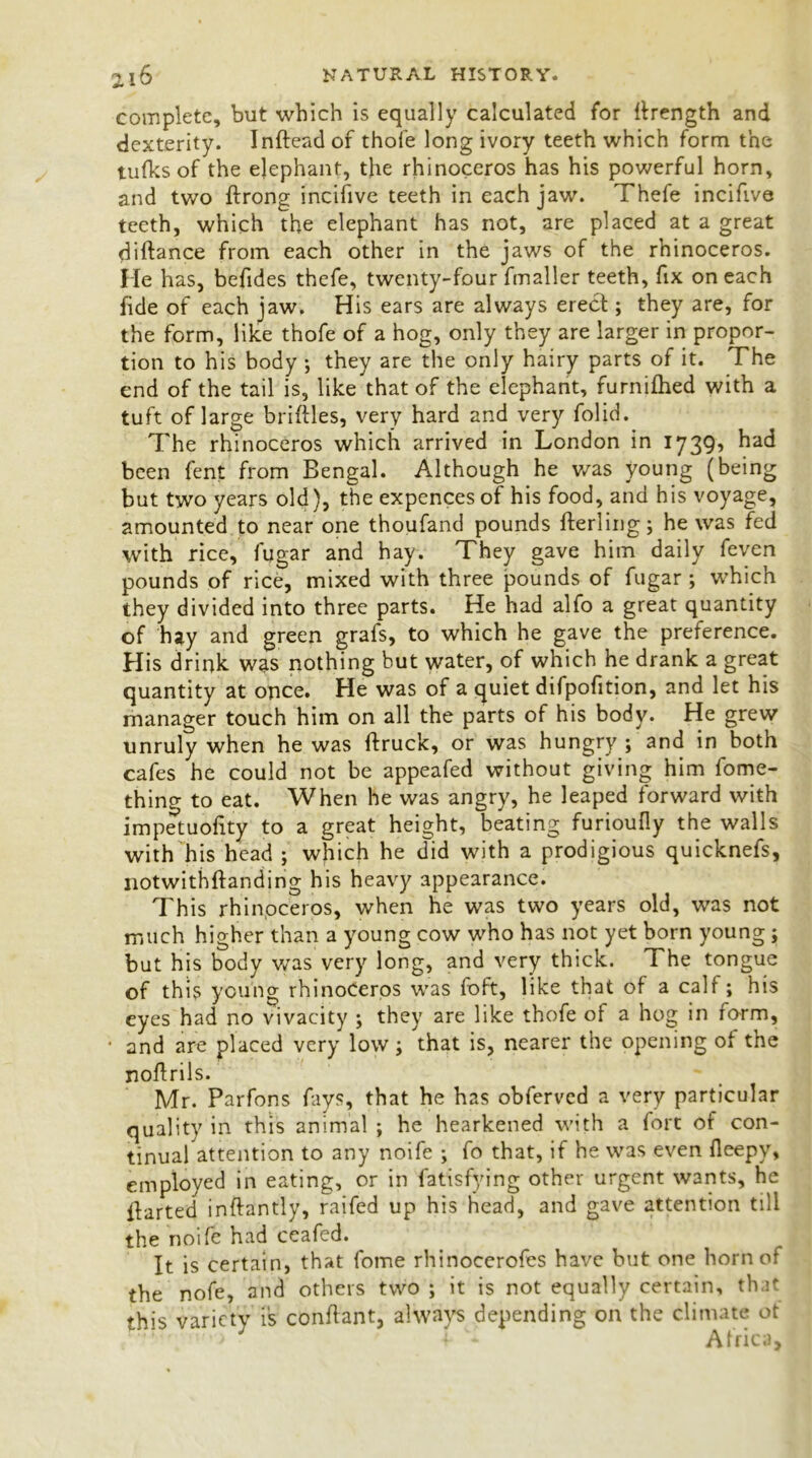 complete, but which is equally calculated for {Length and dexterity. Inftead of thofe long ivory teeth which form the tufks of the elephant, the rhinoceros has his powerful horn, and two ftrong incifive teeth in each jaw. Thefe incifive teeth, which the elephant has not, are placed at a great diftance from each other in the jaws of the rhinoceros. He has, befides thefe, twenty-four fmaller teeth, fix on each fide of each jaw. His ears are always erect; they are, for the form, like thofe of a hog, only they are larger in propor- tion to his body ; they are the only hairy parts of it. The end of the tail is, like that of the elephant, furnifhed with a tuft of large briftles, very hard and very folid. The rhinoceros which arrived in London in 1739’ had been fent from Bengal. Although he was young (being but two years old), the expences of his food, and his voyage, amounted to near one thoufand pounds fterling; he was fed with rice, fugar and hay. They gave him daily feven pounds of rice, mixed with three pounds of fugar ; which they divided into three parts. He had alfo a great quantity of hay and green grafs, to which he gave the preference. His drink was nothing but water, of which he drank a great quantity at once. He was of a quiet difpofition, and let his manager touch him on all the parts of his body. He grew unruly when he was ftruck, or was hungry ; and in both cafes he could not be appeafed without giving him fome- thing to eat. When he was angry, he leaped forward with impetuofity to a great height, beating furioufly the walls with his head ; which he did with a prodigious quicknefs, notwithftanding his heavy appearance. This rhinoceros, when he was two years old, was not much higher than a young cow who has not yet born young ; but his body was very long, and very thick. The tongue of this young rhinoceros was foft, like that of a calf; his eyes had no vivacity ; they are like thofe of a hog in form, • and are placed very low; that is, nearer the opening ol the noflrils. Mr. Parfons fays, that he has obferved a very particular quality in this animal ; he hearkened with a fort of con- tinual attention to any noife ; fo that, if he was even fleepy, employed in eating, or in fatisfying other urgent wants, he parted inftantly, raifed up his head, and gave attention till the noife had ceafed. It is certain, that fome rhinocerofes have but one horn of the nofe, and others two ; it is not equally certain, that this variety is conflant, always depending on the climate ot '•> J ' 1 Africa,